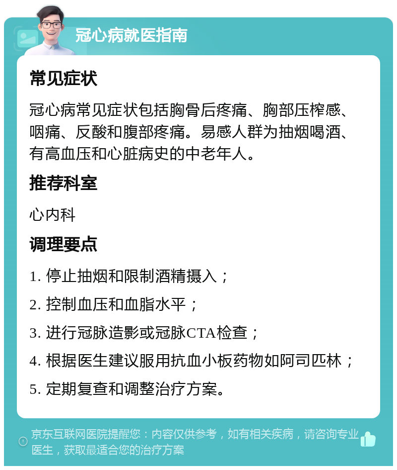 冠心病就医指南 常见症状 冠心病常见症状包括胸骨后疼痛、胸部压榨感、咽痛、反酸和腹部疼痛。易感人群为抽烟喝酒、有高血压和心脏病史的中老年人。 推荐科室 心内科 调理要点 1. 停止抽烟和限制酒精摄入； 2. 控制血压和血脂水平； 3. 进行冠脉造影或冠脉CTA检查； 4. 根据医生建议服用抗血小板药物如阿司匹林； 5. 定期复查和调整治疗方案。