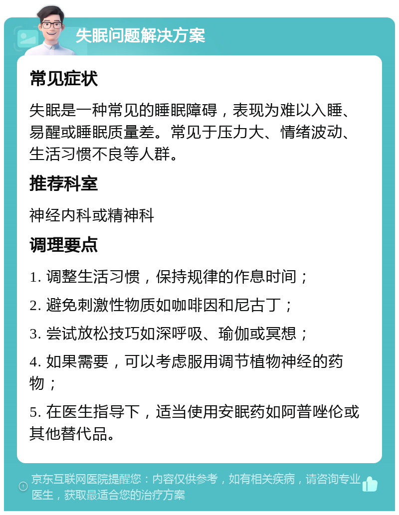 失眠问题解决方案 常见症状 失眠是一种常见的睡眠障碍，表现为难以入睡、易醒或睡眠质量差。常见于压力大、情绪波动、生活习惯不良等人群。 推荐科室 神经内科或精神科 调理要点 1. 调整生活习惯，保持规律的作息时间； 2. 避免刺激性物质如咖啡因和尼古丁； 3. 尝试放松技巧如深呼吸、瑜伽或冥想； 4. 如果需要，可以考虑服用调节植物神经的药物； 5. 在医生指导下，适当使用安眠药如阿普唑伦或其他替代品。