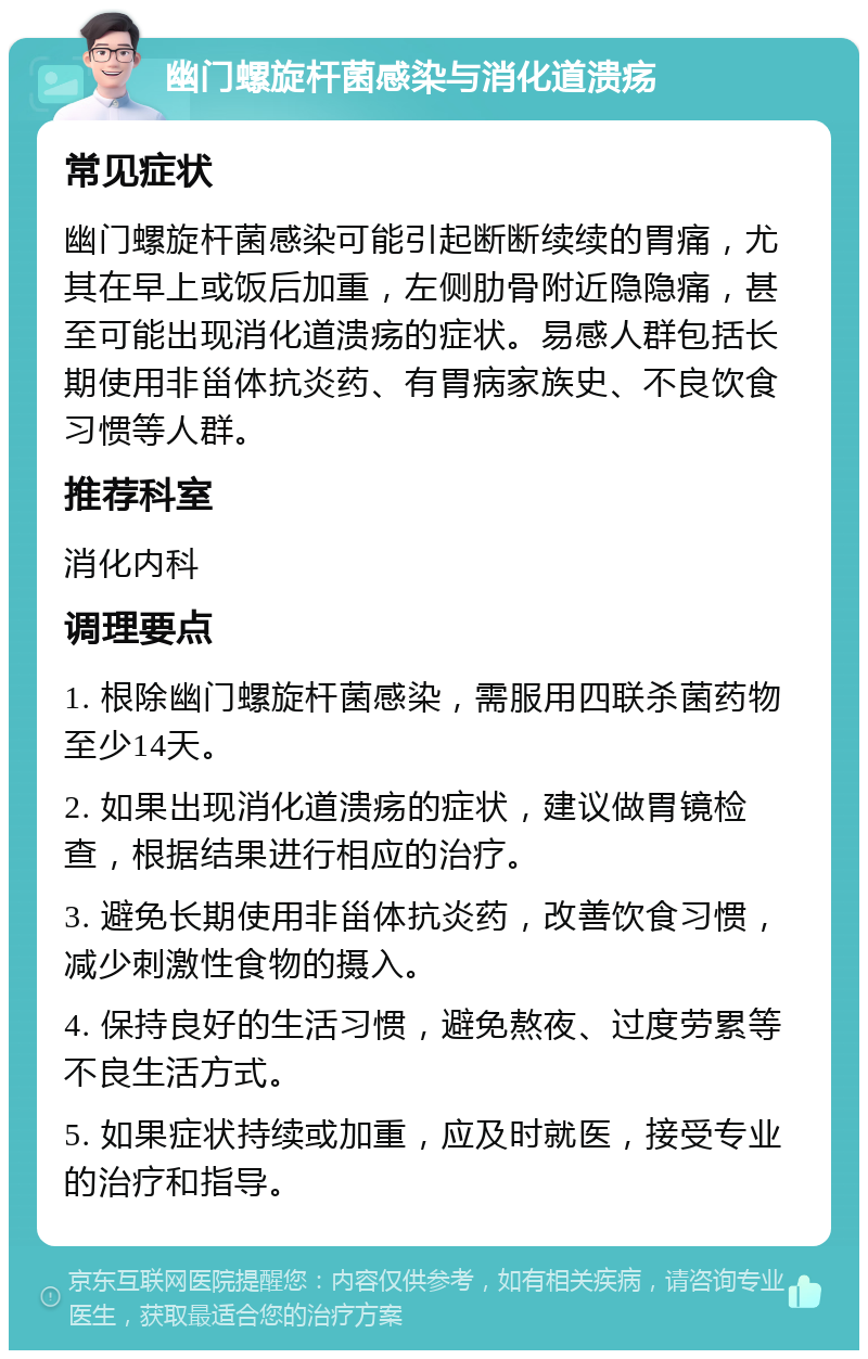 幽门螺旋杆菌感染与消化道溃疡 常见症状 幽门螺旋杆菌感染可能引起断断续续的胃痛，尤其在早上或饭后加重，左侧肋骨附近隐隐痛，甚至可能出现消化道溃疡的症状。易感人群包括长期使用非甾体抗炎药、有胃病家族史、不良饮食习惯等人群。 推荐科室 消化内科 调理要点 1. 根除幽门螺旋杆菌感染，需服用四联杀菌药物至少14天。 2. 如果出现消化道溃疡的症状，建议做胃镜检查，根据结果进行相应的治疗。 3. 避免长期使用非甾体抗炎药，改善饮食习惯，减少刺激性食物的摄入。 4. 保持良好的生活习惯，避免熬夜、过度劳累等不良生活方式。 5. 如果症状持续或加重，应及时就医，接受专业的治疗和指导。