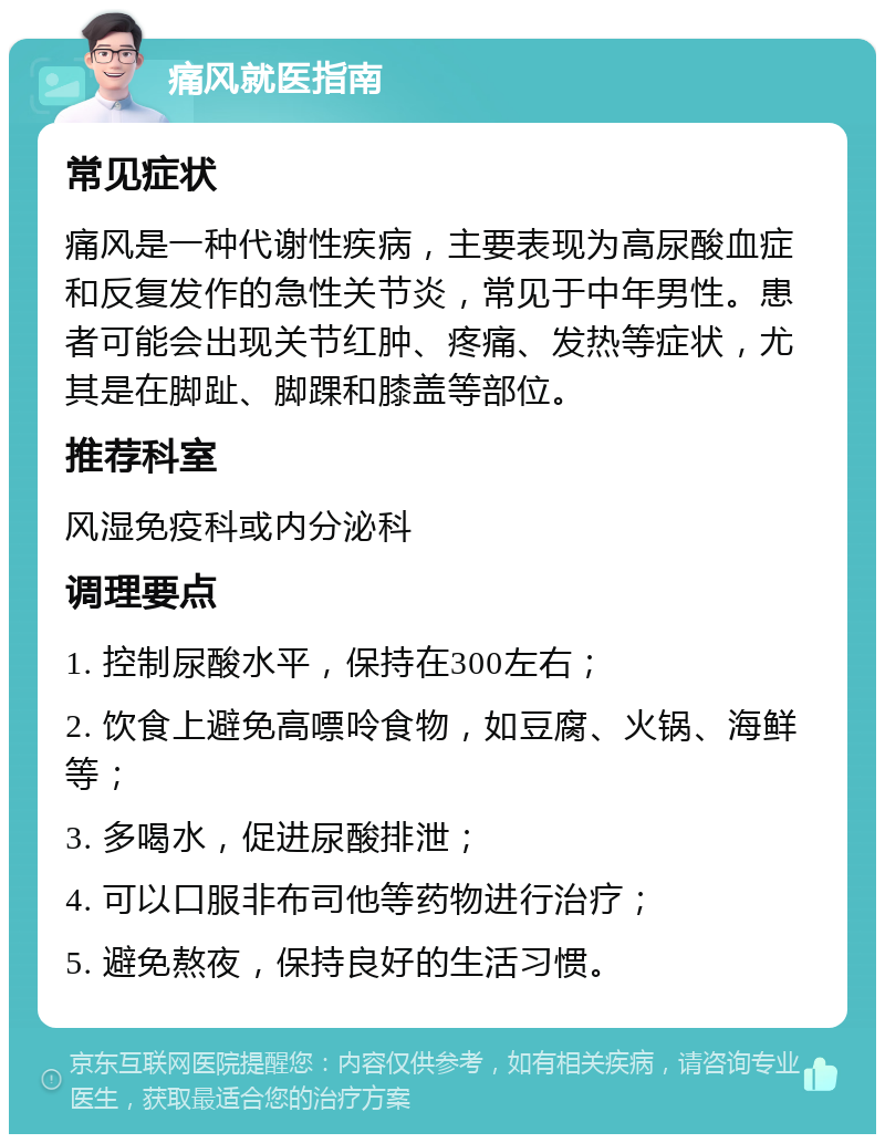 痛风就医指南 常见症状 痛风是一种代谢性疾病，主要表现为高尿酸血症和反复发作的急性关节炎，常见于中年男性。患者可能会出现关节红肿、疼痛、发热等症状，尤其是在脚趾、脚踝和膝盖等部位。 推荐科室 风湿免疫科或内分泌科 调理要点 1. 控制尿酸水平，保持在300左右； 2. 饮食上避免高嘌呤食物，如豆腐、火锅、海鲜等； 3. 多喝水，促进尿酸排泄； 4. 可以口服非布司他等药物进行治疗； 5. 避免熬夜，保持良好的生活习惯。