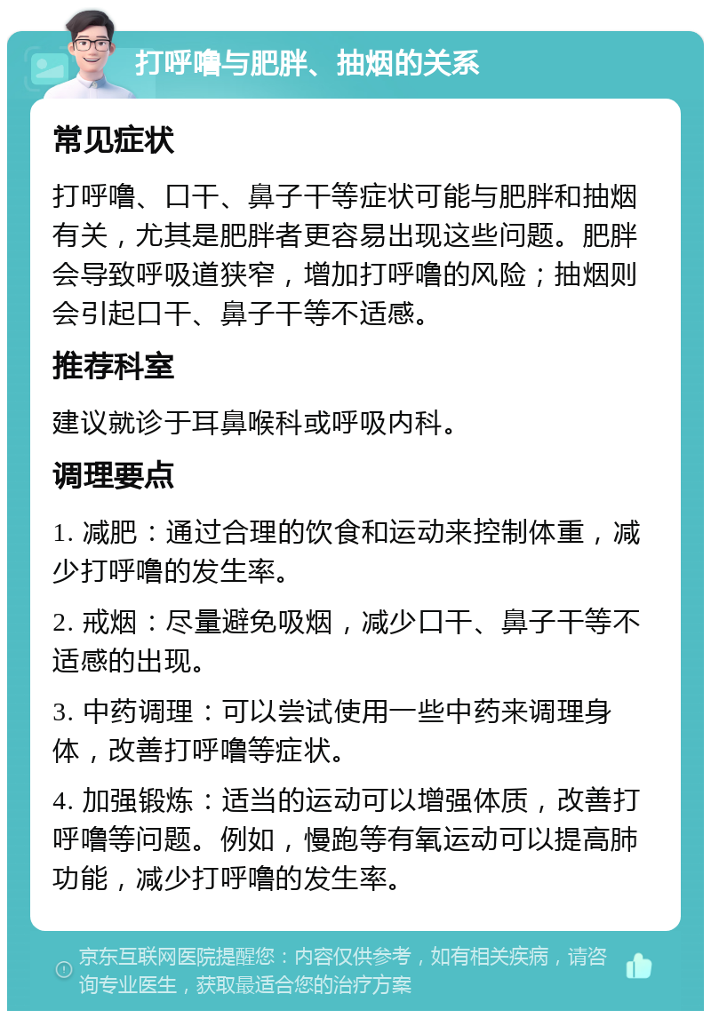 打呼噜与肥胖、抽烟的关系 常见症状 打呼噜、口干、鼻子干等症状可能与肥胖和抽烟有关，尤其是肥胖者更容易出现这些问题。肥胖会导致呼吸道狭窄，增加打呼噜的风险；抽烟则会引起口干、鼻子干等不适感。 推荐科室 建议就诊于耳鼻喉科或呼吸内科。 调理要点 1. 减肥：通过合理的饮食和运动来控制体重，减少打呼噜的发生率。 2. 戒烟：尽量避免吸烟，减少口干、鼻子干等不适感的出现。 3. 中药调理：可以尝试使用一些中药来调理身体，改善打呼噜等症状。 4. 加强锻炼：适当的运动可以增强体质，改善打呼噜等问题。例如，慢跑等有氧运动可以提高肺功能，减少打呼噜的发生率。