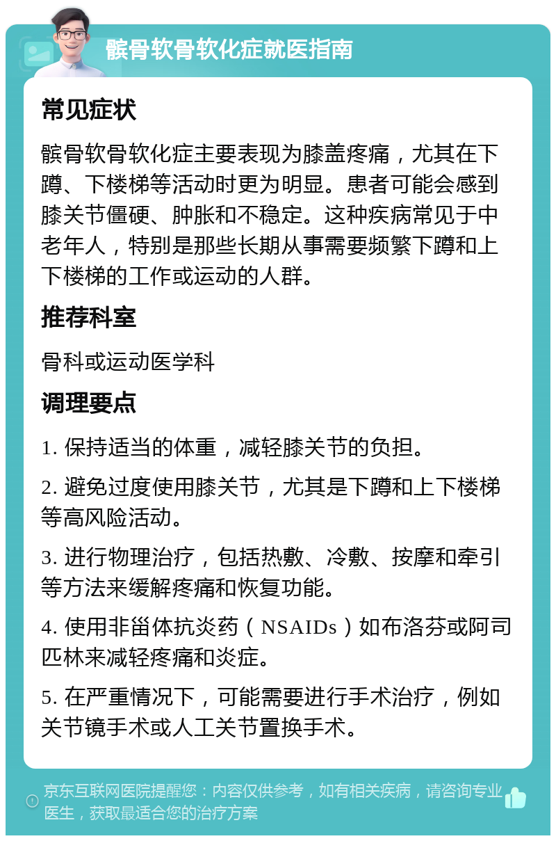 髌骨软骨软化症就医指南 常见症状 髌骨软骨软化症主要表现为膝盖疼痛，尤其在下蹲、下楼梯等活动时更为明显。患者可能会感到膝关节僵硬、肿胀和不稳定。这种疾病常见于中老年人，特别是那些长期从事需要频繁下蹲和上下楼梯的工作或运动的人群。 推荐科室 骨科或运动医学科 调理要点 1. 保持适当的体重，减轻膝关节的负担。 2. 避免过度使用膝关节，尤其是下蹲和上下楼梯等高风险活动。 3. 进行物理治疗，包括热敷、冷敷、按摩和牵引等方法来缓解疼痛和恢复功能。 4. 使用非甾体抗炎药（NSAIDs）如布洛芬或阿司匹林来减轻疼痛和炎症。 5. 在严重情况下，可能需要进行手术治疗，例如关节镜手术或人工关节置换手术。