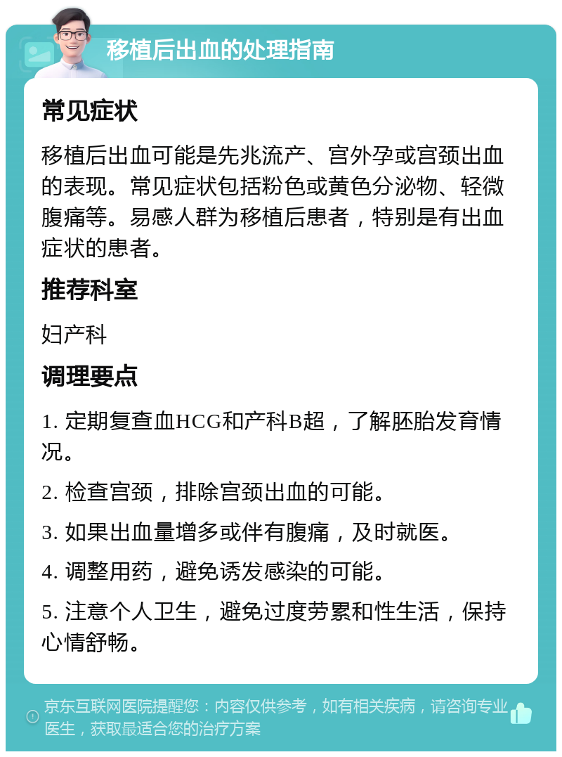 移植后出血的处理指南 常见症状 移植后出血可能是先兆流产、宫外孕或宫颈出血的表现。常见症状包括粉色或黄色分泌物、轻微腹痛等。易感人群为移植后患者，特别是有出血症状的患者。 推荐科室 妇产科 调理要点 1. 定期复查血HCG和产科B超，了解胚胎发育情况。 2. 检查宫颈，排除宫颈出血的可能。 3. 如果出血量增多或伴有腹痛，及时就医。 4. 调整用药，避免诱发感染的可能。 5. 注意个人卫生，避免过度劳累和性生活，保持心情舒畅。