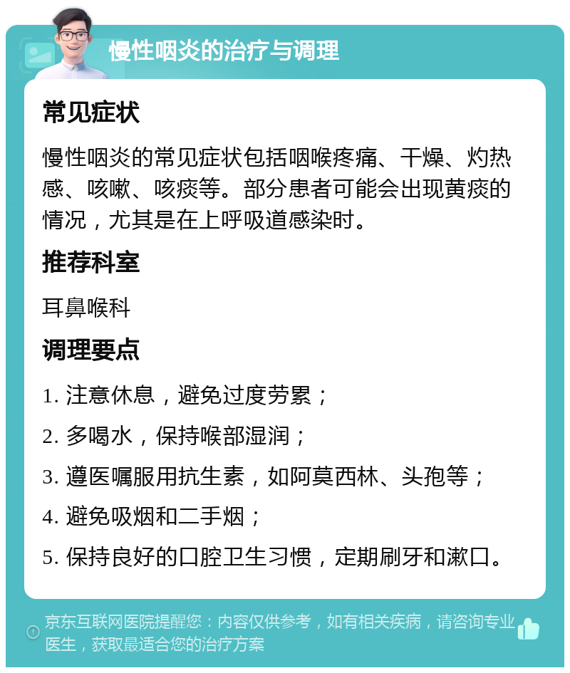 慢性咽炎的治疗与调理 常见症状 慢性咽炎的常见症状包括咽喉疼痛、干燥、灼热感、咳嗽、咳痰等。部分患者可能会出现黄痰的情况，尤其是在上呼吸道感染时。 推荐科室 耳鼻喉科 调理要点 1. 注意休息，避免过度劳累； 2. 多喝水，保持喉部湿润； 3. 遵医嘱服用抗生素，如阿莫西林、头孢等； 4. 避免吸烟和二手烟； 5. 保持良好的口腔卫生习惯，定期刷牙和漱口。