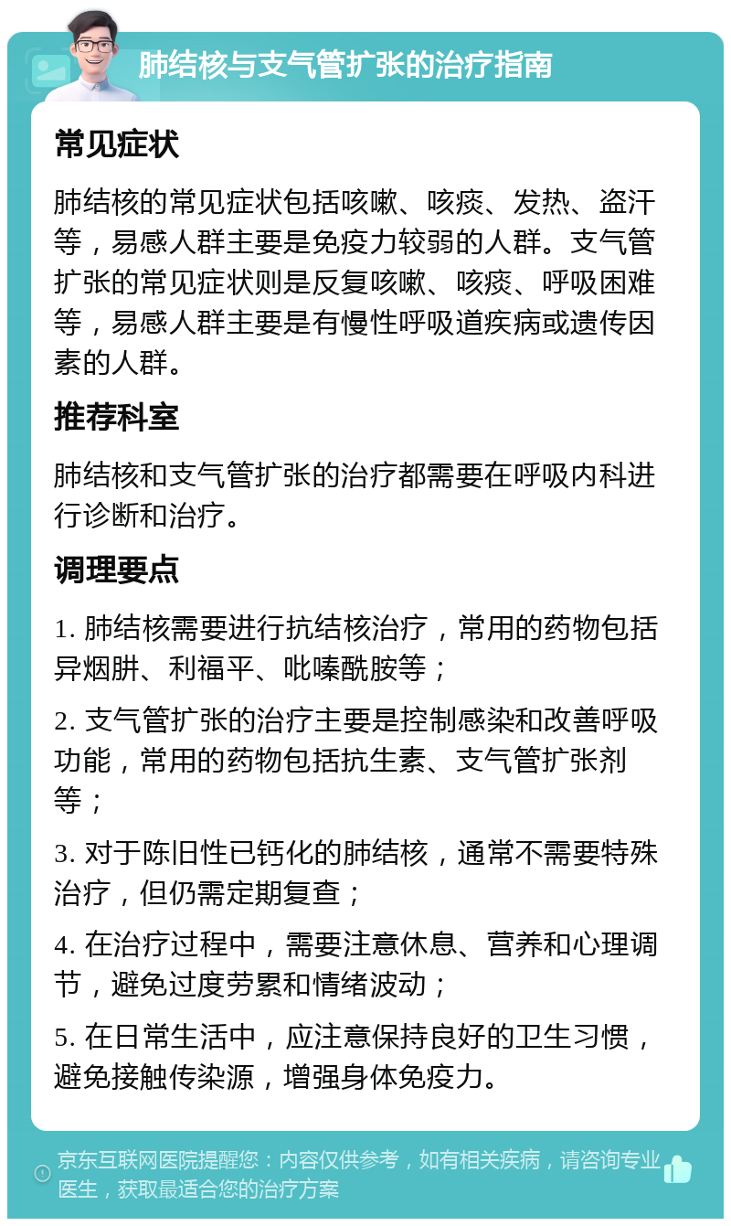 肺结核与支气管扩张的治疗指南 常见症状 肺结核的常见症状包括咳嗽、咳痰、发热、盗汗等，易感人群主要是免疫力较弱的人群。支气管扩张的常见症状则是反复咳嗽、咳痰、呼吸困难等，易感人群主要是有慢性呼吸道疾病或遗传因素的人群。 推荐科室 肺结核和支气管扩张的治疗都需要在呼吸内科进行诊断和治疗。 调理要点 1. 肺结核需要进行抗结核治疗，常用的药物包括异烟肼、利福平、吡嗪酰胺等； 2. 支气管扩张的治疗主要是控制感染和改善呼吸功能，常用的药物包括抗生素、支气管扩张剂等； 3. 对于陈旧性已钙化的肺结核，通常不需要特殊治疗，但仍需定期复查； 4. 在治疗过程中，需要注意休息、营养和心理调节，避免过度劳累和情绪波动； 5. 在日常生活中，应注意保持良好的卫生习惯，避免接触传染源，增强身体免疫力。