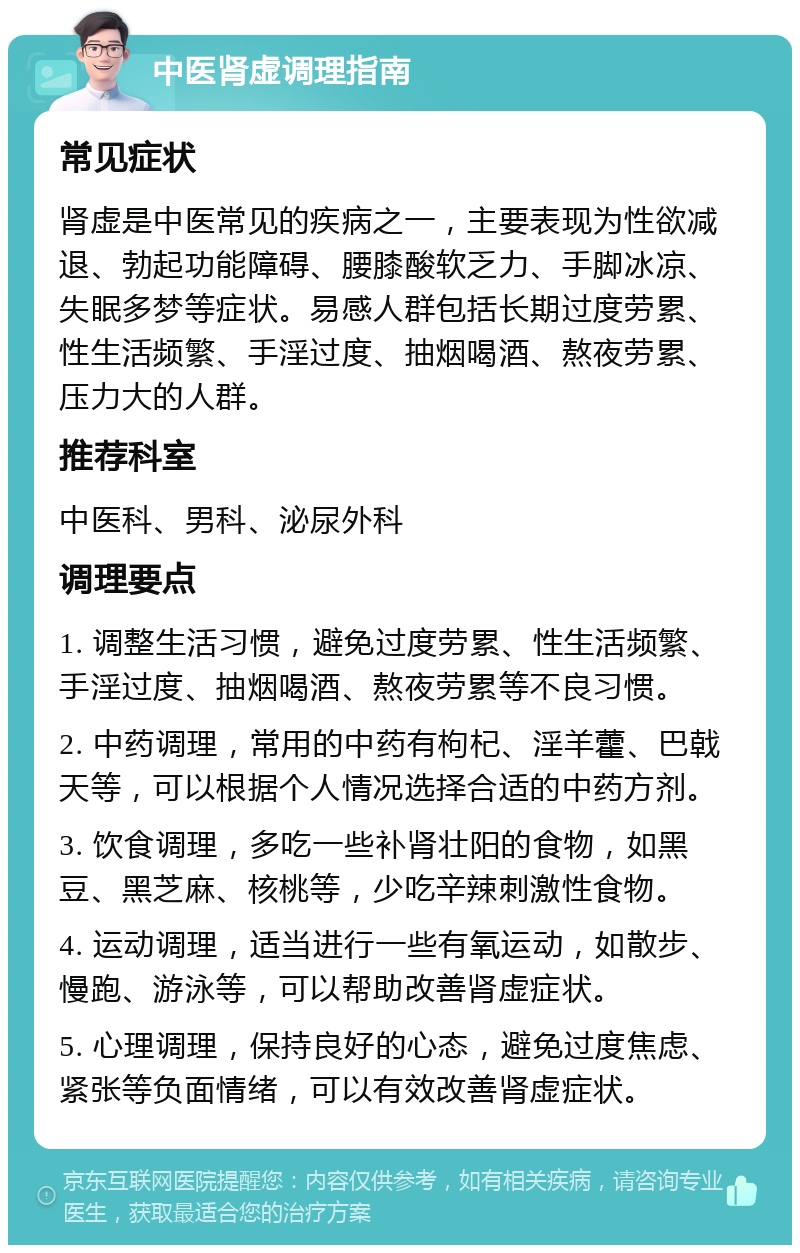 中医肾虚调理指南 常见症状 肾虚是中医常见的疾病之一，主要表现为性欲减退、勃起功能障碍、腰膝酸软乏力、手脚冰凉、失眠多梦等症状。易感人群包括长期过度劳累、性生活频繁、手淫过度、抽烟喝酒、熬夜劳累、压力大的人群。 推荐科室 中医科、男科、泌尿外科 调理要点 1. 调整生活习惯，避免过度劳累、性生活频繁、手淫过度、抽烟喝酒、熬夜劳累等不良习惯。 2. 中药调理，常用的中药有枸杞、淫羊藿、巴戟天等，可以根据个人情况选择合适的中药方剂。 3. 饮食调理，多吃一些补肾壮阳的食物，如黑豆、黑芝麻、核桃等，少吃辛辣刺激性食物。 4. 运动调理，适当进行一些有氧运动，如散步、慢跑、游泳等，可以帮助改善肾虚症状。 5. 心理调理，保持良好的心态，避免过度焦虑、紧张等负面情绪，可以有效改善肾虚症状。