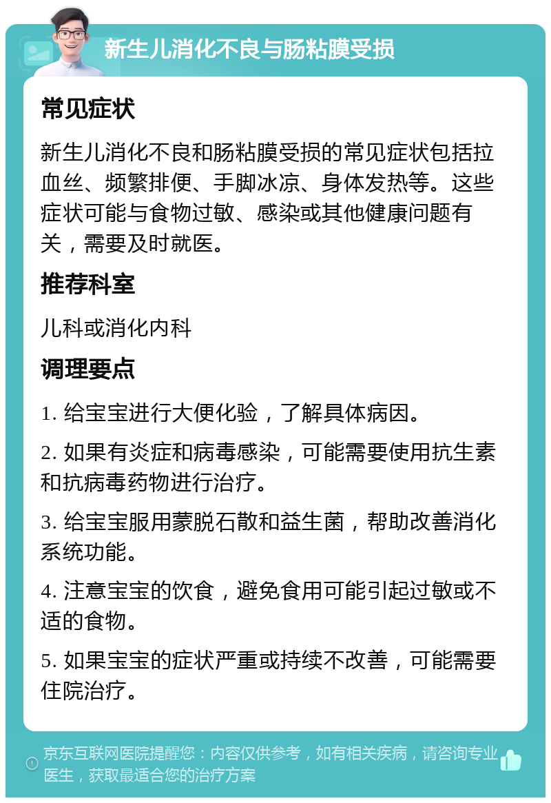 新生儿消化不良与肠粘膜受损 常见症状 新生儿消化不良和肠粘膜受损的常见症状包括拉血丝、频繁排便、手脚冰凉、身体发热等。这些症状可能与食物过敏、感染或其他健康问题有关，需要及时就医。 推荐科室 儿科或消化内科 调理要点 1. 给宝宝进行大便化验，了解具体病因。 2. 如果有炎症和病毒感染，可能需要使用抗生素和抗病毒药物进行治疗。 3. 给宝宝服用蒙脱石散和益生菌，帮助改善消化系统功能。 4. 注意宝宝的饮食，避免食用可能引起过敏或不适的食物。 5. 如果宝宝的症状严重或持续不改善，可能需要住院治疗。