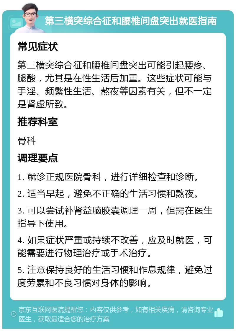 第三横突综合征和腰椎间盘突出就医指南 常见症状 第三横突综合征和腰椎间盘突出可能引起腰疼、腿酸，尤其是在性生活后加重。这些症状可能与手淫、频繁性生活、熬夜等因素有关，但不一定是肾虚所致。 推荐科室 骨科 调理要点 1. 就诊正规医院骨科，进行详细检查和诊断。 2. 适当早起，避免不正确的生活习惯和熬夜。 3. 可以尝试补肾益脑胶囊调理一周，但需在医生指导下使用。 4. 如果症状严重或持续不改善，应及时就医，可能需要进行物理治疗或手术治疗。 5. 注意保持良好的生活习惯和作息规律，避免过度劳累和不良习惯对身体的影响。