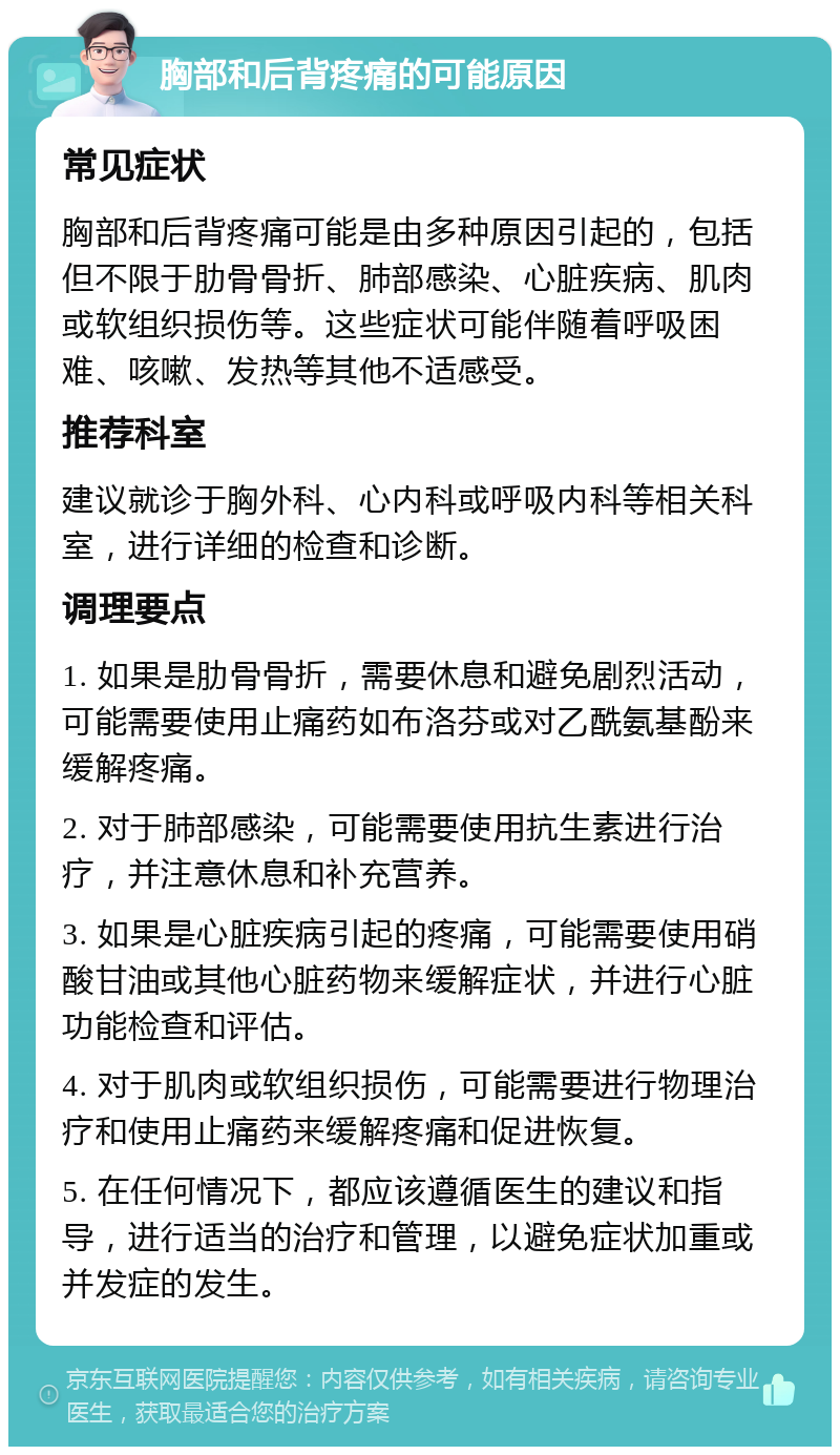 胸部和后背疼痛的可能原因 常见症状 胸部和后背疼痛可能是由多种原因引起的，包括但不限于肋骨骨折、肺部感染、心脏疾病、肌肉或软组织损伤等。这些症状可能伴随着呼吸困难、咳嗽、发热等其他不适感受。 推荐科室 建议就诊于胸外科、心内科或呼吸内科等相关科室，进行详细的检查和诊断。 调理要点 1. 如果是肋骨骨折，需要休息和避免剧烈活动，可能需要使用止痛药如布洛芬或对乙酰氨基酚来缓解疼痛。 2. 对于肺部感染，可能需要使用抗生素进行治疗，并注意休息和补充营养。 3. 如果是心脏疾病引起的疼痛，可能需要使用硝酸甘油或其他心脏药物来缓解症状，并进行心脏功能检查和评估。 4. 对于肌肉或软组织损伤，可能需要进行物理治疗和使用止痛药来缓解疼痛和促进恢复。 5. 在任何情况下，都应该遵循医生的建议和指导，进行适当的治疗和管理，以避免症状加重或并发症的发生。