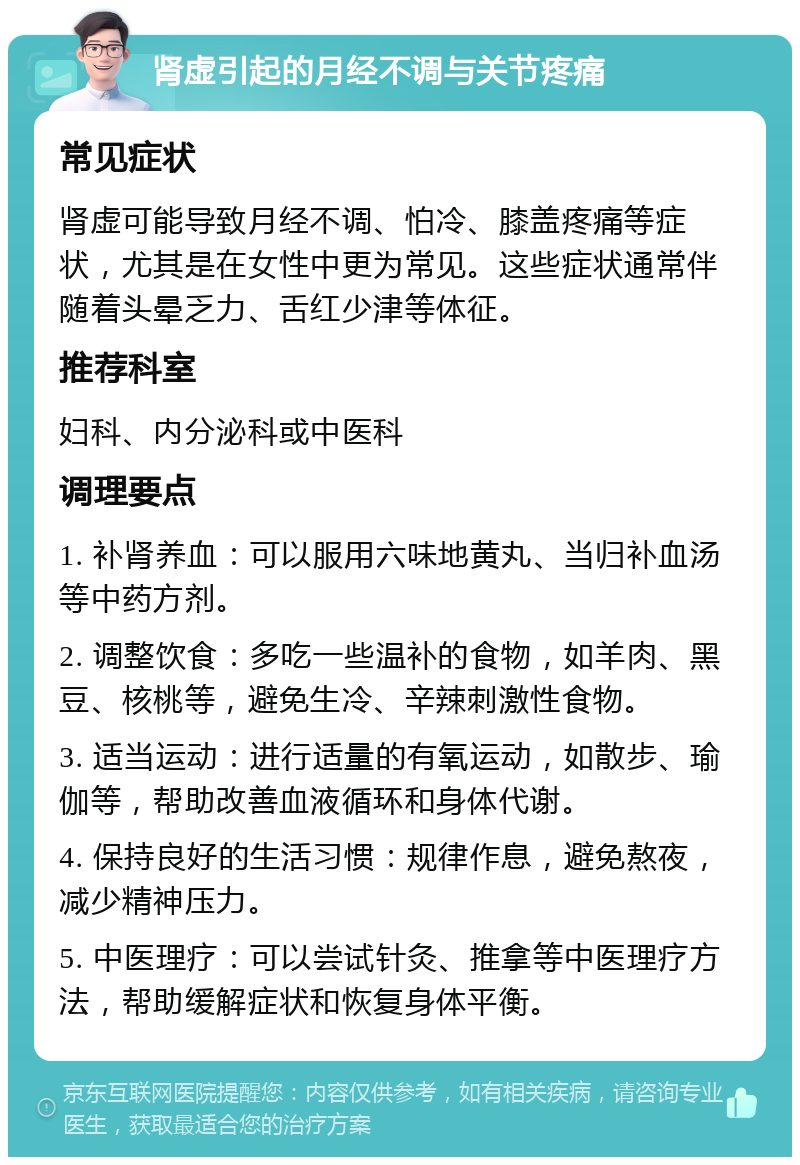 肾虚引起的月经不调与关节疼痛 常见症状 肾虚可能导致月经不调、怕冷、膝盖疼痛等症状，尤其是在女性中更为常见。这些症状通常伴随着头晕乏力、舌红少津等体征。 推荐科室 妇科、内分泌科或中医科 调理要点 1. 补肾养血：可以服用六味地黄丸、当归补血汤等中药方剂。 2. 调整饮食：多吃一些温补的食物，如羊肉、黑豆、核桃等，避免生冷、辛辣刺激性食物。 3. 适当运动：进行适量的有氧运动，如散步、瑜伽等，帮助改善血液循环和身体代谢。 4. 保持良好的生活习惯：规律作息，避免熬夜，减少精神压力。 5. 中医理疗：可以尝试针灸、推拿等中医理疗方法，帮助缓解症状和恢复身体平衡。