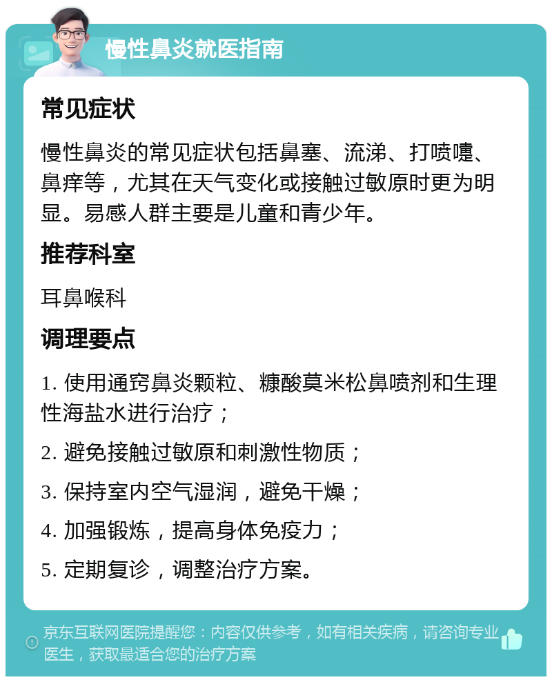 慢性鼻炎就医指南 常见症状 慢性鼻炎的常见症状包括鼻塞、流涕、打喷嚏、鼻痒等，尤其在天气变化或接触过敏原时更为明显。易感人群主要是儿童和青少年。 推荐科室 耳鼻喉科 调理要点 1. 使用通窍鼻炎颗粒、糠酸莫米松鼻喷剂和生理性海盐水进行治疗； 2. 避免接触过敏原和刺激性物质； 3. 保持室内空气湿润，避免干燥； 4. 加强锻炼，提高身体免疫力； 5. 定期复诊，调整治疗方案。