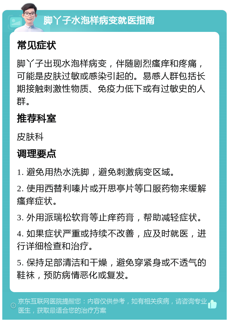 脚丫子水泡样病变就医指南 常见症状 脚丫子出现水泡样病变，伴随剧烈瘙痒和疼痛，可能是皮肤过敏或感染引起的。易感人群包括长期接触刺激性物质、免疫力低下或有过敏史的人群。 推荐科室 皮肤科 调理要点 1. 避免用热水洗脚，避免刺激病变区域。 2. 使用西替利嗪片或开思亭片等口服药物来缓解瘙痒症状。 3. 外用派瑞松软膏等止痒药膏，帮助减轻症状。 4. 如果症状严重或持续不改善，应及时就医，进行详细检查和治疗。 5. 保持足部清洁和干燥，避免穿紧身或不透气的鞋袜，预防病情恶化或复发。