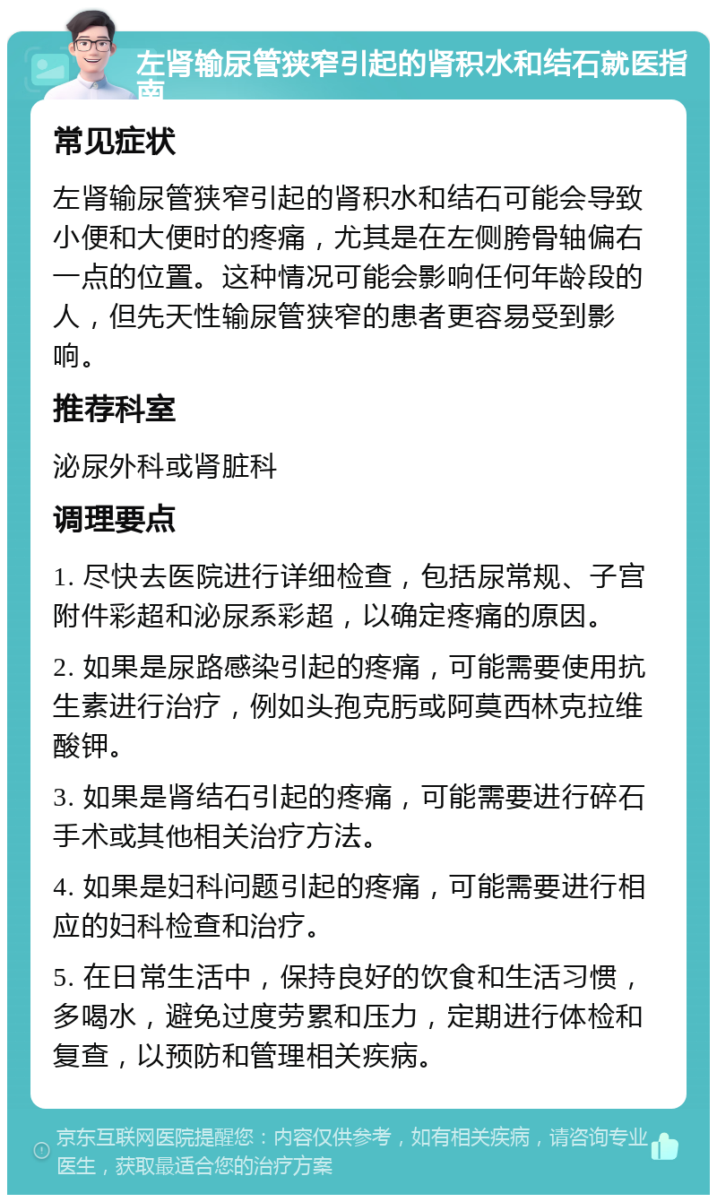 左肾输尿管狭窄引起的肾积水和结石就医指南 常见症状 左肾输尿管狭窄引起的肾积水和结石可能会导致小便和大便时的疼痛，尤其是在左侧胯骨轴偏右一点的位置。这种情况可能会影响任何年龄段的人，但先天性输尿管狭窄的患者更容易受到影响。 推荐科室 泌尿外科或肾脏科 调理要点 1. 尽快去医院进行详细检查，包括尿常规、子宫附件彩超和泌尿系彩超，以确定疼痛的原因。 2. 如果是尿路感染引起的疼痛，可能需要使用抗生素进行治疗，例如头孢克肟或阿莫西林克拉维酸钾。 3. 如果是肾结石引起的疼痛，可能需要进行碎石手术或其他相关治疗方法。 4. 如果是妇科问题引起的疼痛，可能需要进行相应的妇科检查和治疗。 5. 在日常生活中，保持良好的饮食和生活习惯，多喝水，避免过度劳累和压力，定期进行体检和复查，以预防和管理相关疾病。