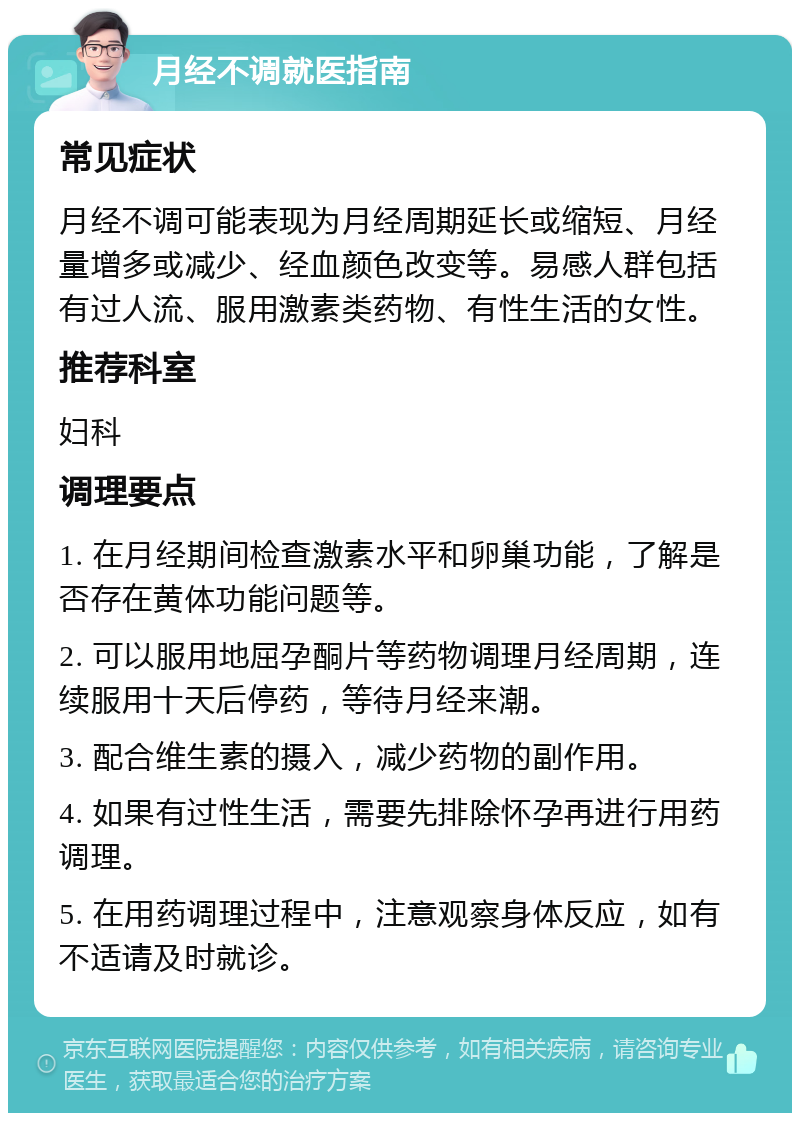 月经不调就医指南 常见症状 月经不调可能表现为月经周期延长或缩短、月经量增多或减少、经血颜色改变等。易感人群包括有过人流、服用激素类药物、有性生活的女性。 推荐科室 妇科 调理要点 1. 在月经期间检查激素水平和卵巢功能，了解是否存在黄体功能问题等。 2. 可以服用地屈孕酮片等药物调理月经周期，连续服用十天后停药，等待月经来潮。 3. 配合维生素的摄入，减少药物的副作用。 4. 如果有过性生活，需要先排除怀孕再进行用药调理。 5. 在用药调理过程中，注意观察身体反应，如有不适请及时就诊。