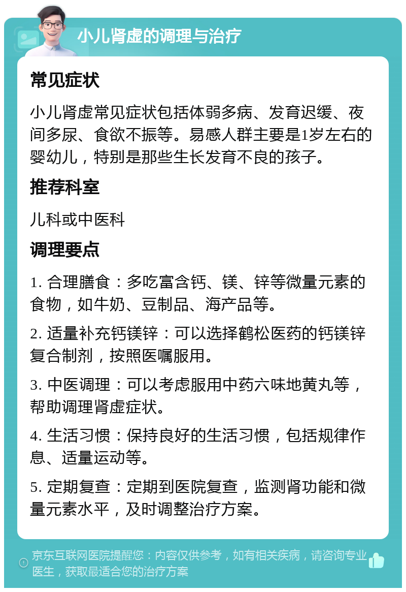 小儿肾虚的调理与治疗 常见症状 小儿肾虚常见症状包括体弱多病、发育迟缓、夜间多尿、食欲不振等。易感人群主要是1岁左右的婴幼儿，特别是那些生长发育不良的孩子。 推荐科室 儿科或中医科 调理要点 1. 合理膳食：多吃富含钙、镁、锌等微量元素的食物，如牛奶、豆制品、海产品等。 2. 适量补充钙镁锌：可以选择鹤松医药的钙镁锌复合制剂，按照医嘱服用。 3. 中医调理：可以考虑服用中药六味地黄丸等，帮助调理肾虚症状。 4. 生活习惯：保持良好的生活习惯，包括规律作息、适量运动等。 5. 定期复查：定期到医院复查，监测肾功能和微量元素水平，及时调整治疗方案。