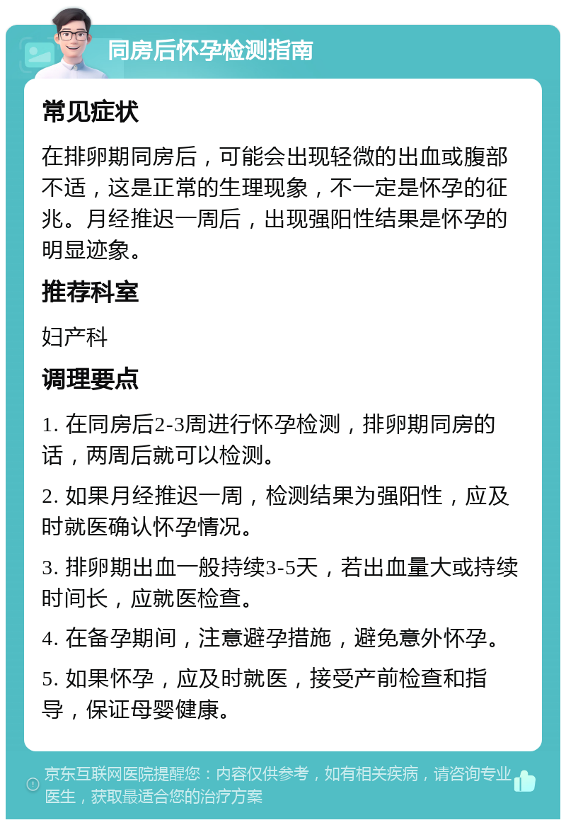 同房后怀孕检测指南 常见症状 在排卵期同房后，可能会出现轻微的出血或腹部不适，这是正常的生理现象，不一定是怀孕的征兆。月经推迟一周后，出现强阳性结果是怀孕的明显迹象。 推荐科室 妇产科 调理要点 1. 在同房后2-3周进行怀孕检测，排卵期同房的话，两周后就可以检测。 2. 如果月经推迟一周，检测结果为强阳性，应及时就医确认怀孕情况。 3. 排卵期出血一般持续3-5天，若出血量大或持续时间长，应就医检查。 4. 在备孕期间，注意避孕措施，避免意外怀孕。 5. 如果怀孕，应及时就医，接受产前检查和指导，保证母婴健康。