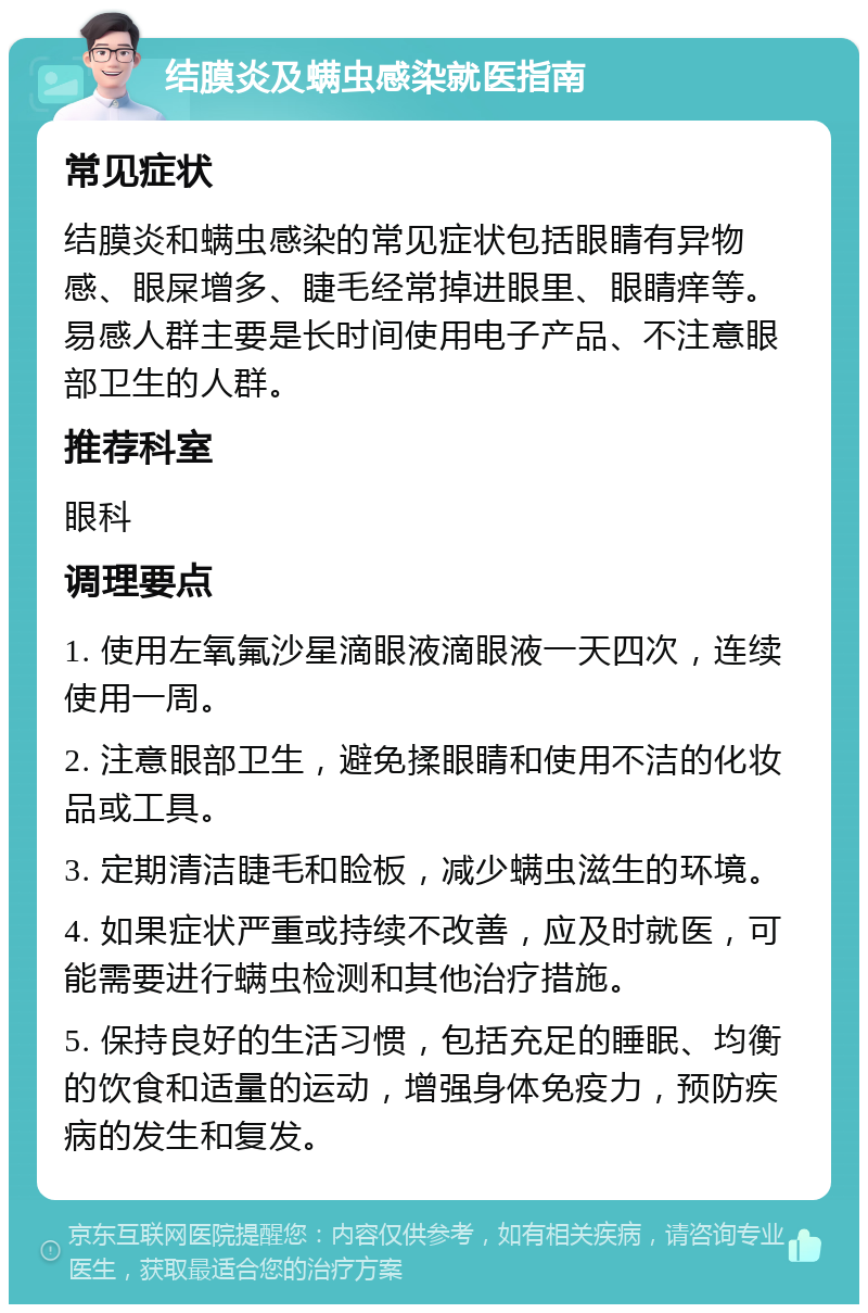 结膜炎及螨虫感染就医指南 常见症状 结膜炎和螨虫感染的常见症状包括眼睛有异物感、眼屎增多、睫毛经常掉进眼里、眼睛痒等。易感人群主要是长时间使用电子产品、不注意眼部卫生的人群。 推荐科室 眼科 调理要点 1. 使用左氧氟沙星滴眼液滴眼液一天四次，连续使用一周。 2. 注意眼部卫生，避免揉眼睛和使用不洁的化妆品或工具。 3. 定期清洁睫毛和睑板，减少螨虫滋生的环境。 4. 如果症状严重或持续不改善，应及时就医，可能需要进行螨虫检测和其他治疗措施。 5. 保持良好的生活习惯，包括充足的睡眠、均衡的饮食和适量的运动，增强身体免疫力，预防疾病的发生和复发。