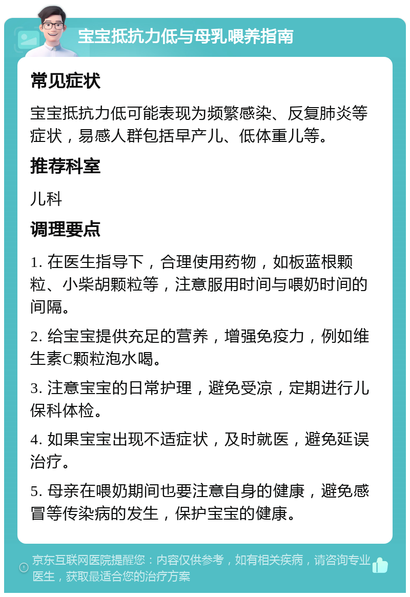 宝宝抵抗力低与母乳喂养指南 常见症状 宝宝抵抗力低可能表现为频繁感染、反复肺炎等症状，易感人群包括早产儿、低体重儿等。 推荐科室 儿科 调理要点 1. 在医生指导下，合理使用药物，如板蓝根颗粒、小柴胡颗粒等，注意服用时间与喂奶时间的间隔。 2. 给宝宝提供充足的营养，增强免疫力，例如维生素C颗粒泡水喝。 3. 注意宝宝的日常护理，避免受凉，定期进行儿保科体检。 4. 如果宝宝出现不适症状，及时就医，避免延误治疗。 5. 母亲在喂奶期间也要注意自身的健康，避免感冒等传染病的发生，保护宝宝的健康。