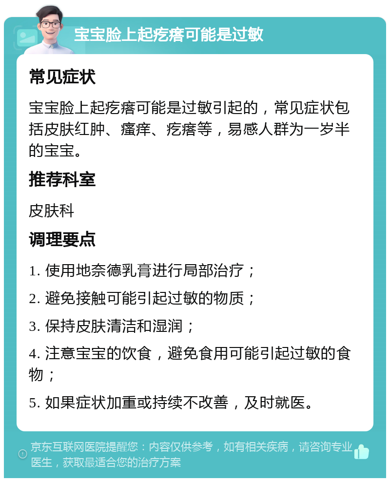 宝宝脸上起疙瘩可能是过敏 常见症状 宝宝脸上起疙瘩可能是过敏引起的，常见症状包括皮肤红肿、瘙痒、疙瘩等，易感人群为一岁半的宝宝。 推荐科室 皮肤科 调理要点 1. 使用地奈德乳膏进行局部治疗； 2. 避免接触可能引起过敏的物质； 3. 保持皮肤清洁和湿润； 4. 注意宝宝的饮食，避免食用可能引起过敏的食物； 5. 如果症状加重或持续不改善，及时就医。