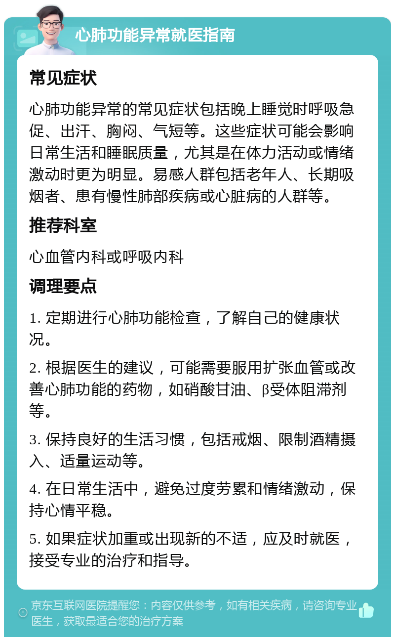 心肺功能异常就医指南 常见症状 心肺功能异常的常见症状包括晚上睡觉时呼吸急促、出汗、胸闷、气短等。这些症状可能会影响日常生活和睡眠质量，尤其是在体力活动或情绪激动时更为明显。易感人群包括老年人、长期吸烟者、患有慢性肺部疾病或心脏病的人群等。 推荐科室 心血管内科或呼吸内科 调理要点 1. 定期进行心肺功能检查，了解自己的健康状况。 2. 根据医生的建议，可能需要服用扩张血管或改善心肺功能的药物，如硝酸甘油、β受体阻滞剂等。 3. 保持良好的生活习惯，包括戒烟、限制酒精摄入、适量运动等。 4. 在日常生活中，避免过度劳累和情绪激动，保持心情平稳。 5. 如果症状加重或出现新的不适，应及时就医，接受专业的治疗和指导。