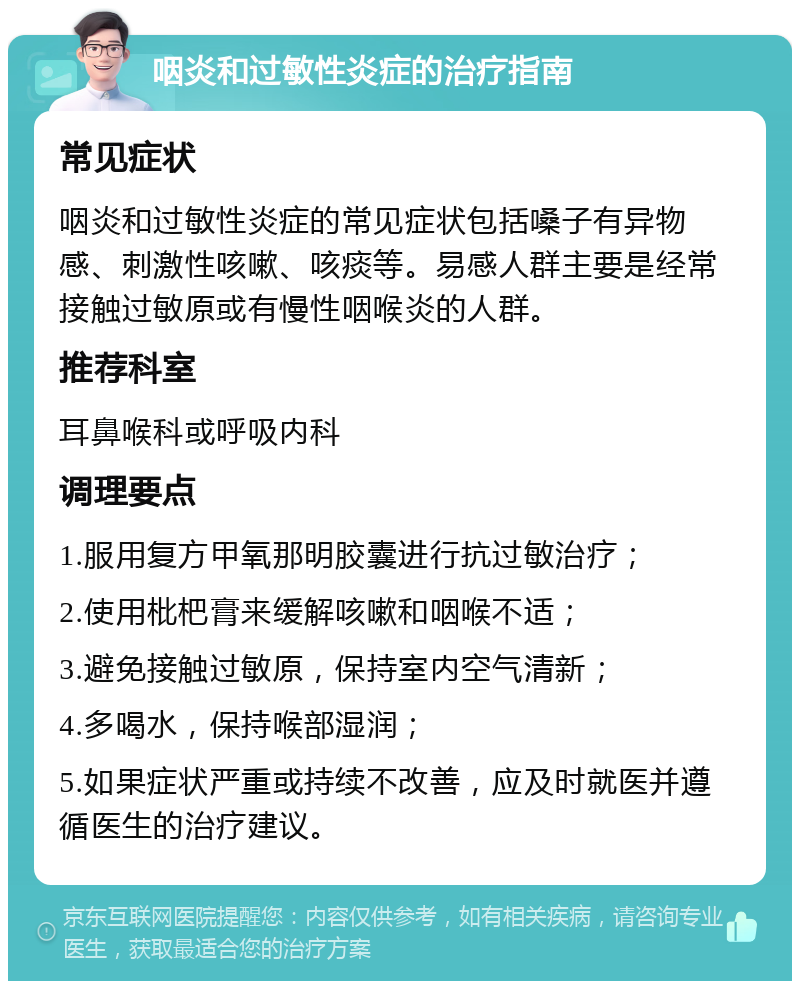 咽炎和过敏性炎症的治疗指南 常见症状 咽炎和过敏性炎症的常见症状包括嗓子有异物感、刺激性咳嗽、咳痰等。易感人群主要是经常接触过敏原或有慢性咽喉炎的人群。 推荐科室 耳鼻喉科或呼吸内科 调理要点 1.服用复方甲氧那明胶囊进行抗过敏治疗； 2.使用枇杷膏来缓解咳嗽和咽喉不适； 3.避免接触过敏原，保持室内空气清新； 4.多喝水，保持喉部湿润； 5.如果症状严重或持续不改善，应及时就医并遵循医生的治疗建议。