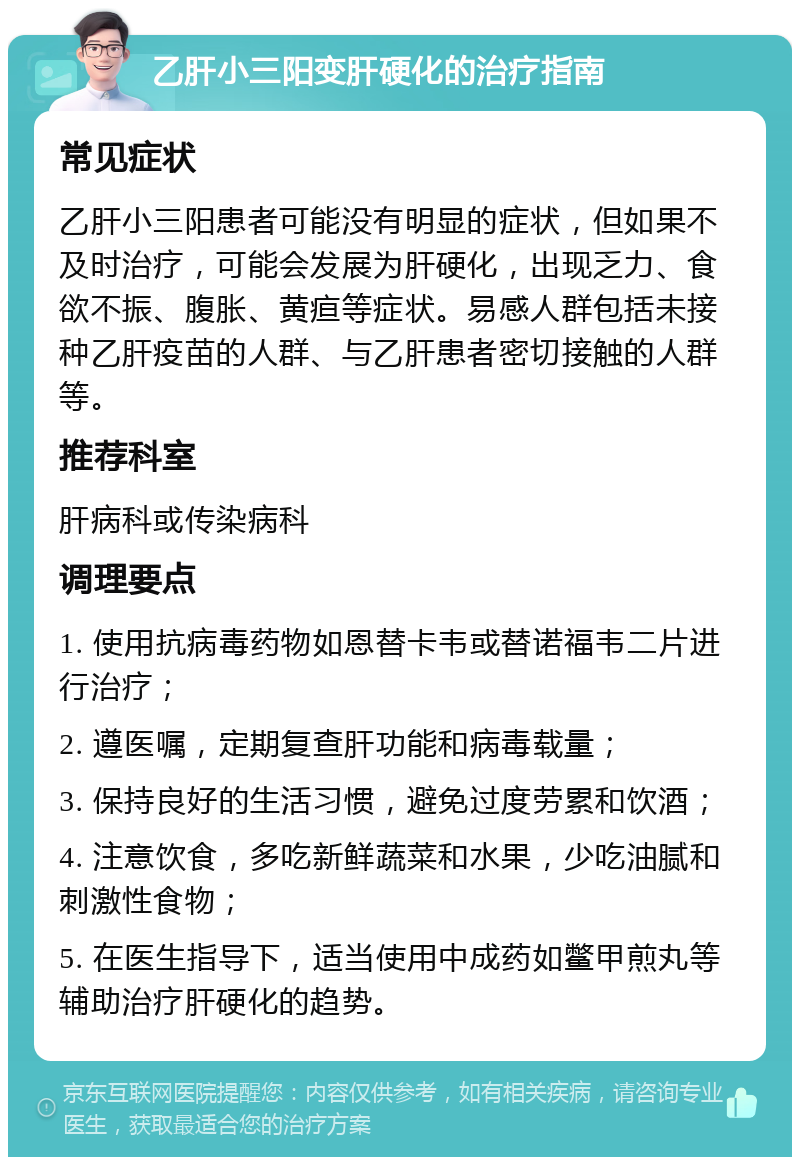 乙肝小三阳变肝硬化的治疗指南 常见症状 乙肝小三阳患者可能没有明显的症状，但如果不及时治疗，可能会发展为肝硬化，出现乏力、食欲不振、腹胀、黄疸等症状。易感人群包括未接种乙肝疫苗的人群、与乙肝患者密切接触的人群等。 推荐科室 肝病科或传染病科 调理要点 1. 使用抗病毒药物如恩替卡韦或替诺福韦二片进行治疗； 2. 遵医嘱，定期复查肝功能和病毒载量； 3. 保持良好的生活习惯，避免过度劳累和饮酒； 4. 注意饮食，多吃新鲜蔬菜和水果，少吃油腻和刺激性食物； 5. 在医生指导下，适当使用中成药如鳖甲煎丸等辅助治疗肝硬化的趋势。