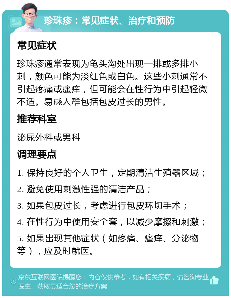 珍珠疹：常见症状、治疗和预防 常见症状 珍珠疹通常表现为龟头沟处出现一排或多排小刺，颜色可能为淡红色或白色。这些小刺通常不引起疼痛或瘙痒，但可能会在性行为中引起轻微不适。易感人群包括包皮过长的男性。 推荐科室 泌尿外科或男科 调理要点 1. 保持良好的个人卫生，定期清洁生殖器区域； 2. 避免使用刺激性强的清洁产品； 3. 如果包皮过长，考虑进行包皮环切手术； 4. 在性行为中使用安全套，以减少摩擦和刺激； 5. 如果出现其他症状（如疼痛、瘙痒、分泌物等），应及时就医。