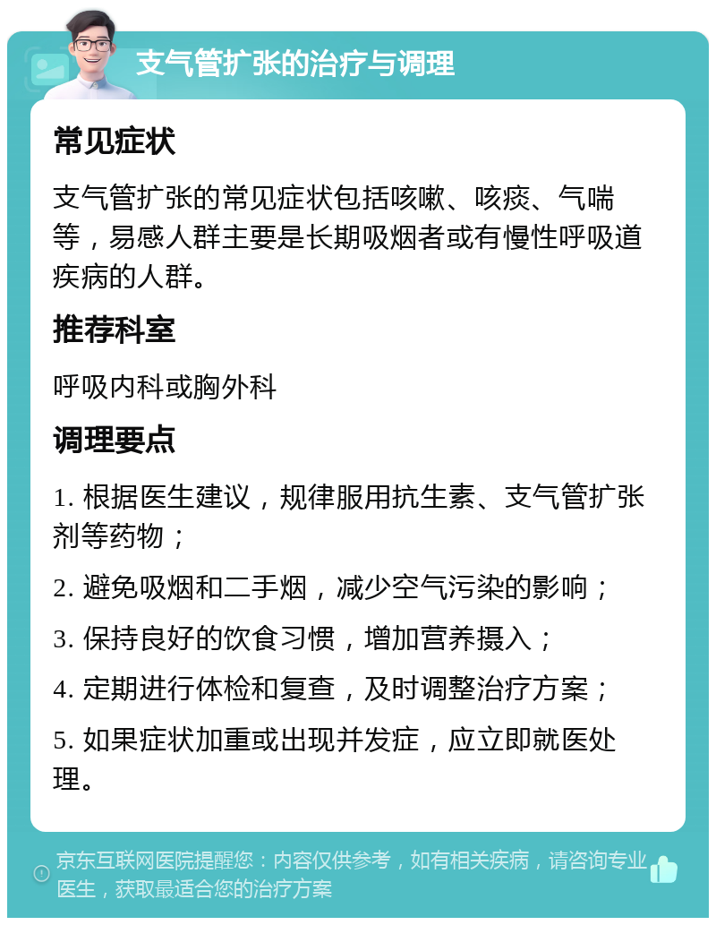 支气管扩张的治疗与调理 常见症状 支气管扩张的常见症状包括咳嗽、咳痰、气喘等，易感人群主要是长期吸烟者或有慢性呼吸道疾病的人群。 推荐科室 呼吸内科或胸外科 调理要点 1. 根据医生建议，规律服用抗生素、支气管扩张剂等药物； 2. 避免吸烟和二手烟，减少空气污染的影响； 3. 保持良好的饮食习惯，增加营养摄入； 4. 定期进行体检和复查，及时调整治疗方案； 5. 如果症状加重或出现并发症，应立即就医处理。