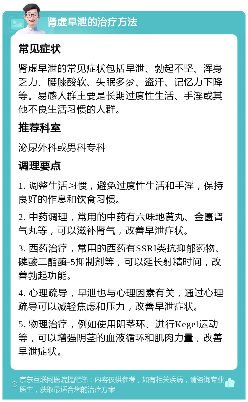 肾虚早泄的治疗方法 常见症状 肾虚早泄的常见症状包括早泄、勃起不坚、浑身乏力、腰膝酸软、失眠多梦、盗汗、记忆力下降等。易感人群主要是长期过度性生活、手淫或其他不良生活习惯的人群。 推荐科室 泌尿外科或男科专科 调理要点 1. 调整生活习惯，避免过度性生活和手淫，保持良好的作息和饮食习惯。 2. 中药调理，常用的中药有六味地黄丸、金匮肾气丸等，可以滋补肾气，改善早泄症状。 3. 西药治疗，常用的西药有SSRI类抗抑郁药物、磷酸二酯酶-5抑制剂等，可以延长射精时间，改善勃起功能。 4. 心理疏导，早泄也与心理因素有关，通过心理疏导可以减轻焦虑和压力，改善早泄症状。 5. 物理治疗，例如使用阴茎环、进行Kegel运动等，可以增强阴茎的血液循环和肌肉力量，改善早泄症状。