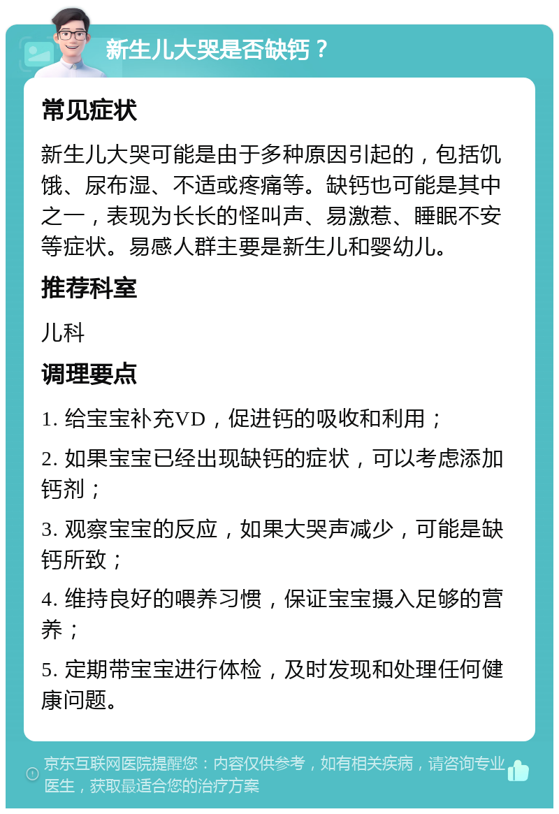 新生儿大哭是否缺钙？ 常见症状 新生儿大哭可能是由于多种原因引起的，包括饥饿、尿布湿、不适或疼痛等。缺钙也可能是其中之一，表现为长长的怪叫声、易激惹、睡眠不安等症状。易感人群主要是新生儿和婴幼儿。 推荐科室 儿科 调理要点 1. 给宝宝补充VD，促进钙的吸收和利用； 2. 如果宝宝已经出现缺钙的症状，可以考虑添加钙剂； 3. 观察宝宝的反应，如果大哭声减少，可能是缺钙所致； 4. 维持良好的喂养习惯，保证宝宝摄入足够的营养； 5. 定期带宝宝进行体检，及时发现和处理任何健康问题。