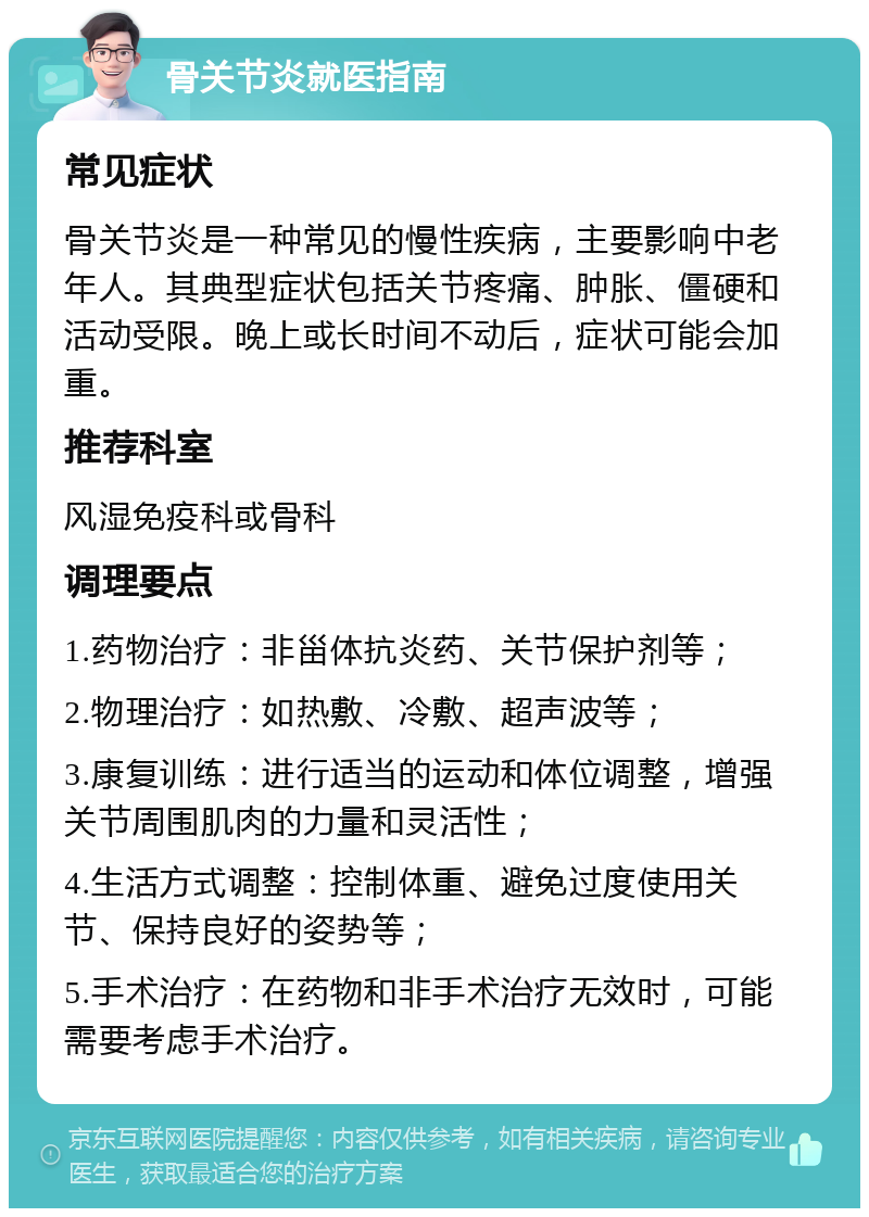 骨关节炎就医指南 常见症状 骨关节炎是一种常见的慢性疾病，主要影响中老年人。其典型症状包括关节疼痛、肿胀、僵硬和活动受限。晚上或长时间不动后，症状可能会加重。 推荐科室 风湿免疫科或骨科 调理要点 1.药物治疗：非甾体抗炎药、关节保护剂等； 2.物理治疗：如热敷、冷敷、超声波等； 3.康复训练：进行适当的运动和体位调整，增强关节周围肌肉的力量和灵活性； 4.生活方式调整：控制体重、避免过度使用关节、保持良好的姿势等； 5.手术治疗：在药物和非手术治疗无效时，可能需要考虑手术治疗。