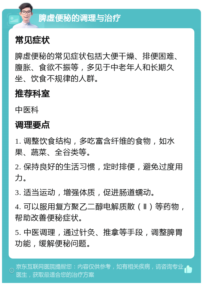 脾虚便秘的调理与治疗 常见症状 脾虚便秘的常见症状包括大便干燥、排便困难、腹胀、食欲不振等，多见于中老年人和长期久坐、饮食不规律的人群。 推荐科室 中医科 调理要点 1. 调整饮食结构，多吃富含纤维的食物，如水果、蔬菜、全谷类等。 2. 保持良好的生活习惯，定时排便，避免过度用力。 3. 适当运动，增强体质，促进肠道蠕动。 4. 可以服用复方聚乙二醇电解质散（Ⅱ）等药物，帮助改善便秘症状。 5. 中医调理，通过针灸、推拿等手段，调整脾胃功能，缓解便秘问题。