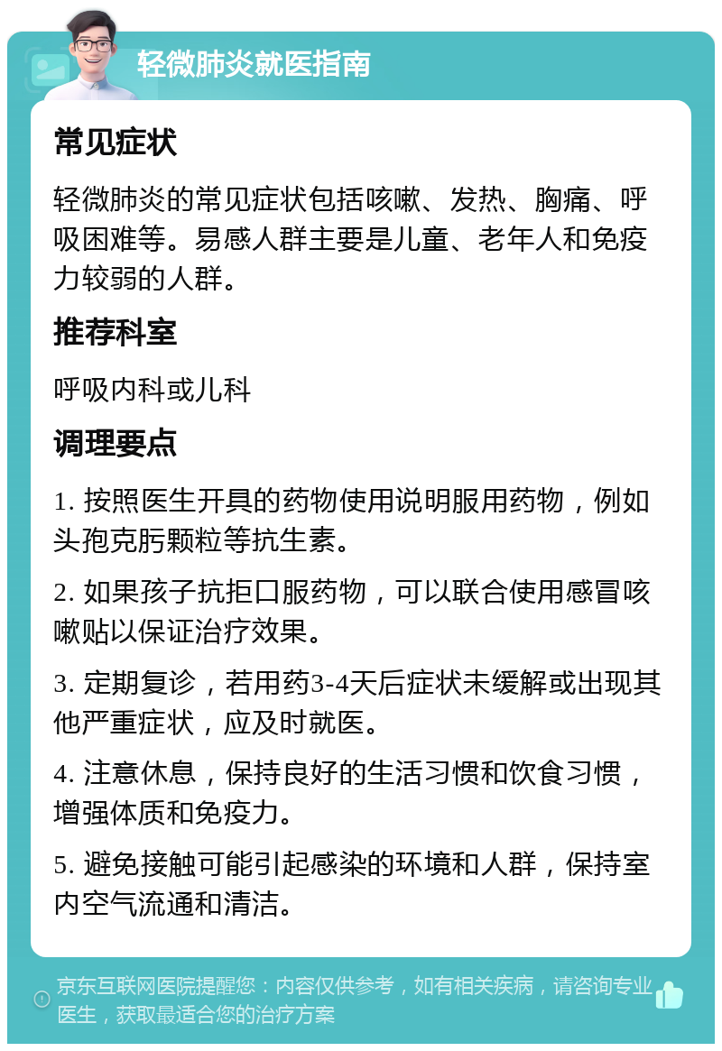 轻微肺炎就医指南 常见症状 轻微肺炎的常见症状包括咳嗽、发热、胸痛、呼吸困难等。易感人群主要是儿童、老年人和免疫力较弱的人群。 推荐科室 呼吸内科或儿科 调理要点 1. 按照医生开具的药物使用说明服用药物，例如头孢克肟颗粒等抗生素。 2. 如果孩子抗拒口服药物，可以联合使用感冒咳嗽贴以保证治疗效果。 3. 定期复诊，若用药3-4天后症状未缓解或出现其他严重症状，应及时就医。 4. 注意休息，保持良好的生活习惯和饮食习惯，增强体质和免疫力。 5. 避免接触可能引起感染的环境和人群，保持室内空气流通和清洁。