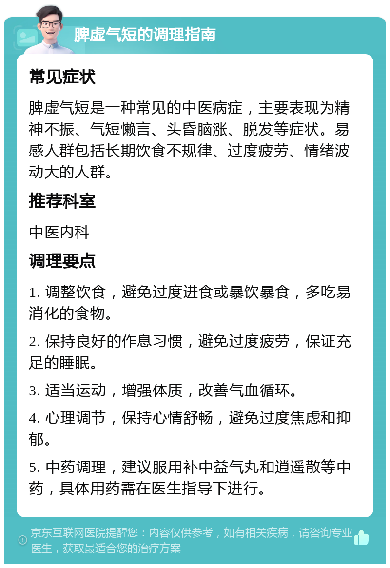 脾虚气短的调理指南 常见症状 脾虚气短是一种常见的中医病症，主要表现为精神不振、气短懒言、头昏脑涨、脱发等症状。易感人群包括长期饮食不规律、过度疲劳、情绪波动大的人群。 推荐科室 中医内科 调理要点 1. 调整饮食，避免过度进食或暴饮暴食，多吃易消化的食物。 2. 保持良好的作息习惯，避免过度疲劳，保证充足的睡眠。 3. 适当运动，增强体质，改善气血循环。 4. 心理调节，保持心情舒畅，避免过度焦虑和抑郁。 5. 中药调理，建议服用补中益气丸和逍遥散等中药，具体用药需在医生指导下进行。