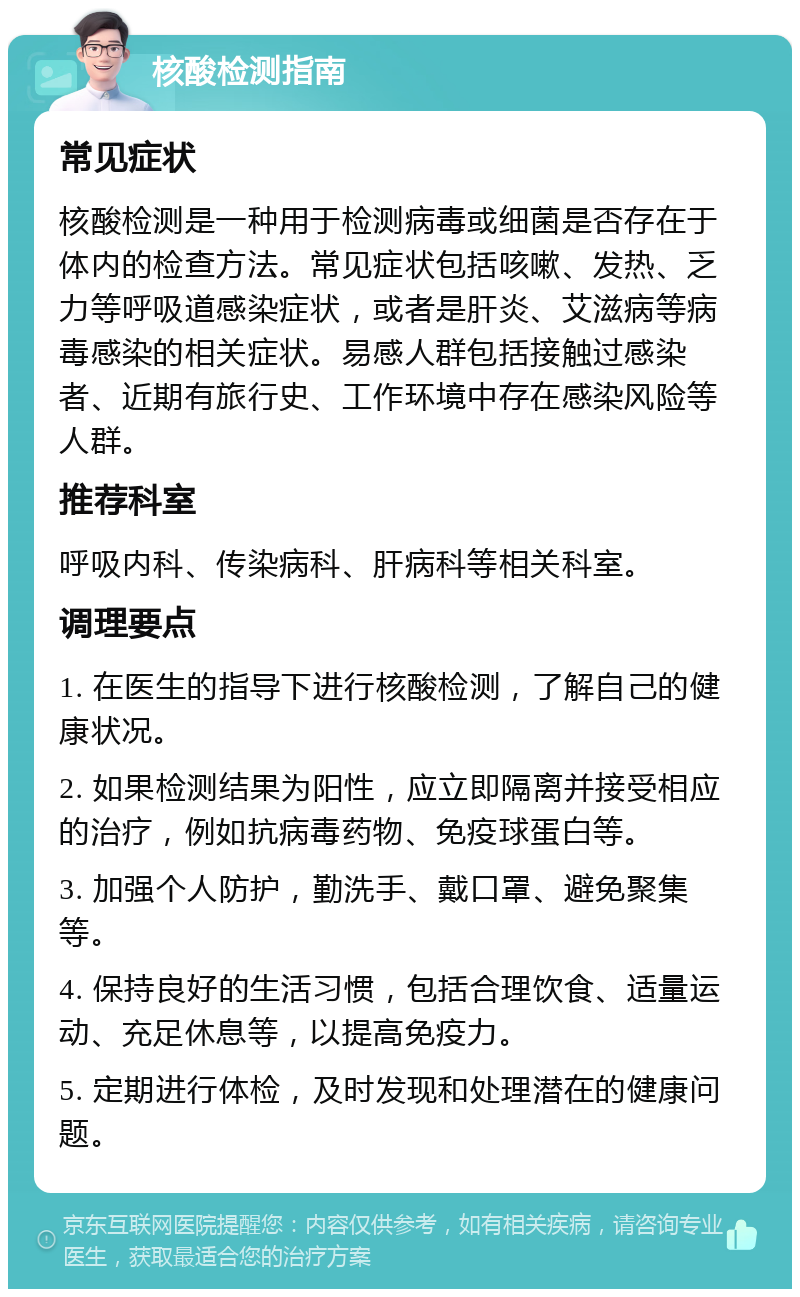 核酸检测指南 常见症状 核酸检测是一种用于检测病毒或细菌是否存在于体内的检查方法。常见症状包括咳嗽、发热、乏力等呼吸道感染症状，或者是肝炎、艾滋病等病毒感染的相关症状。易感人群包括接触过感染者、近期有旅行史、工作环境中存在感染风险等人群。 推荐科室 呼吸内科、传染病科、肝病科等相关科室。 调理要点 1. 在医生的指导下进行核酸检测，了解自己的健康状况。 2. 如果检测结果为阳性，应立即隔离并接受相应的治疗，例如抗病毒药物、免疫球蛋白等。 3. 加强个人防护，勤洗手、戴口罩、避免聚集等。 4. 保持良好的生活习惯，包括合理饮食、适量运动、充足休息等，以提高免疫力。 5. 定期进行体检，及时发现和处理潜在的健康问题。