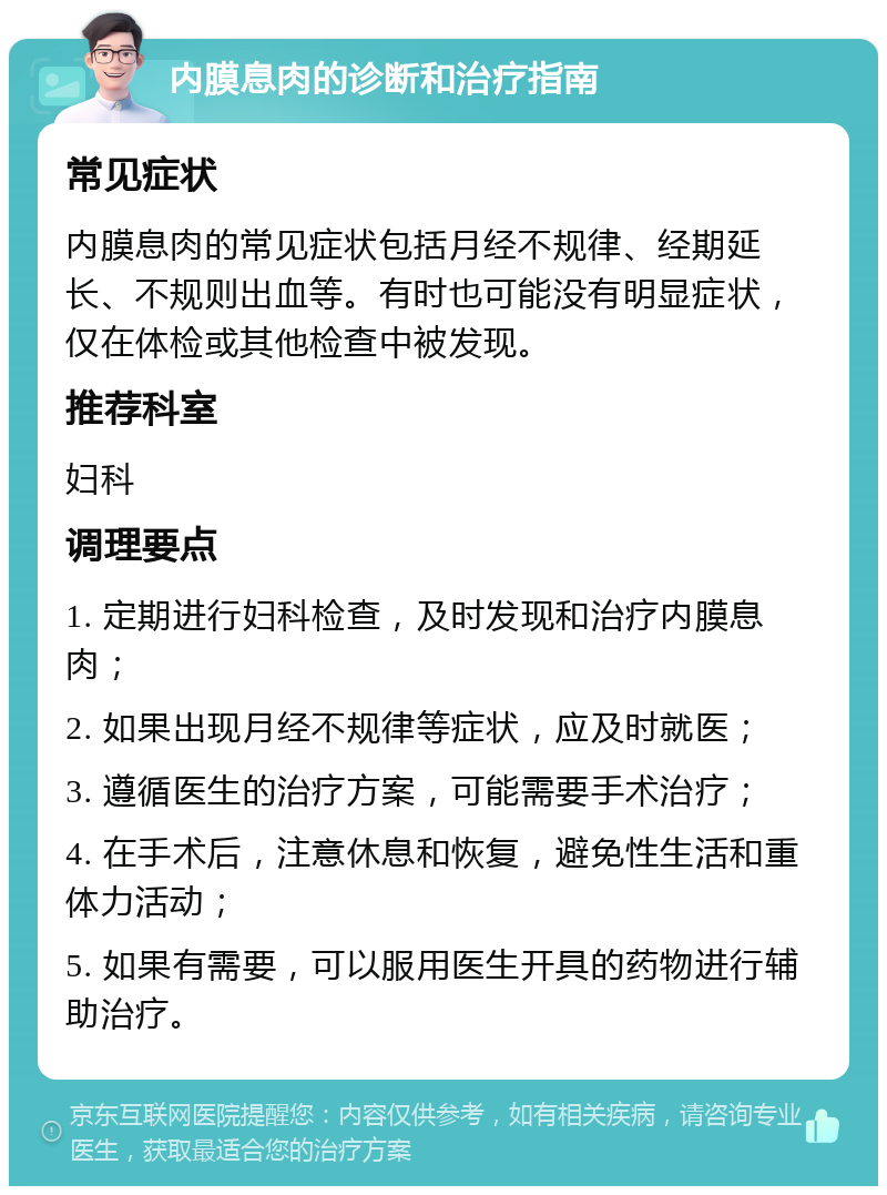 内膜息肉的诊断和治疗指南 常见症状 内膜息肉的常见症状包括月经不规律、经期延长、不规则出血等。有时也可能没有明显症状，仅在体检或其他检查中被发现。 推荐科室 妇科 调理要点 1. 定期进行妇科检查，及时发现和治疗内膜息肉； 2. 如果出现月经不规律等症状，应及时就医； 3. 遵循医生的治疗方案，可能需要手术治疗； 4. 在手术后，注意休息和恢复，避免性生活和重体力活动； 5. 如果有需要，可以服用医生开具的药物进行辅助治疗。