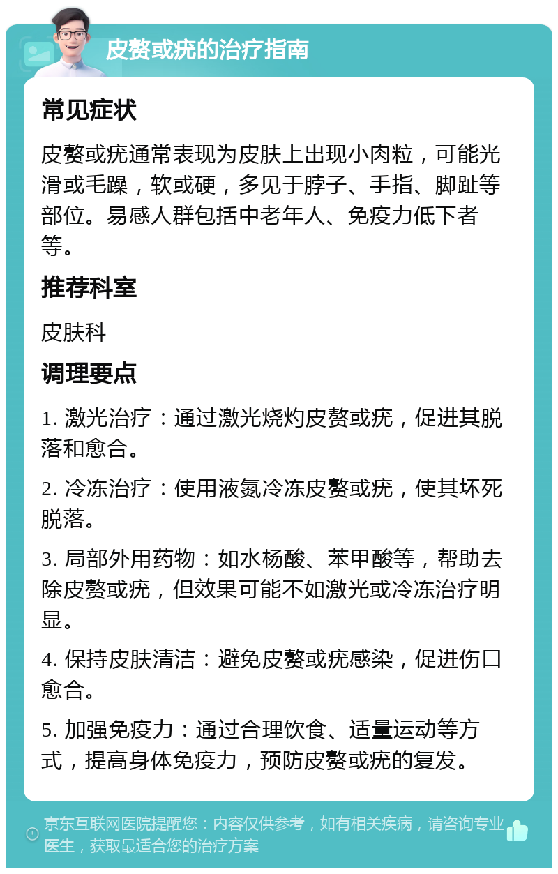 皮赘或疣的治疗指南 常见症状 皮赘或疣通常表现为皮肤上出现小肉粒，可能光滑或毛躁，软或硬，多见于脖子、手指、脚趾等部位。易感人群包括中老年人、免疫力低下者等。 推荐科室 皮肤科 调理要点 1. 激光治疗：通过激光烧灼皮赘或疣，促进其脱落和愈合。 2. 冷冻治疗：使用液氮冷冻皮赘或疣，使其坏死脱落。 3. 局部外用药物：如水杨酸、苯甲酸等，帮助去除皮赘或疣，但效果可能不如激光或冷冻治疗明显。 4. 保持皮肤清洁：避免皮赘或疣感染，促进伤口愈合。 5. 加强免疫力：通过合理饮食、适量运动等方式，提高身体免疫力，预防皮赘或疣的复发。