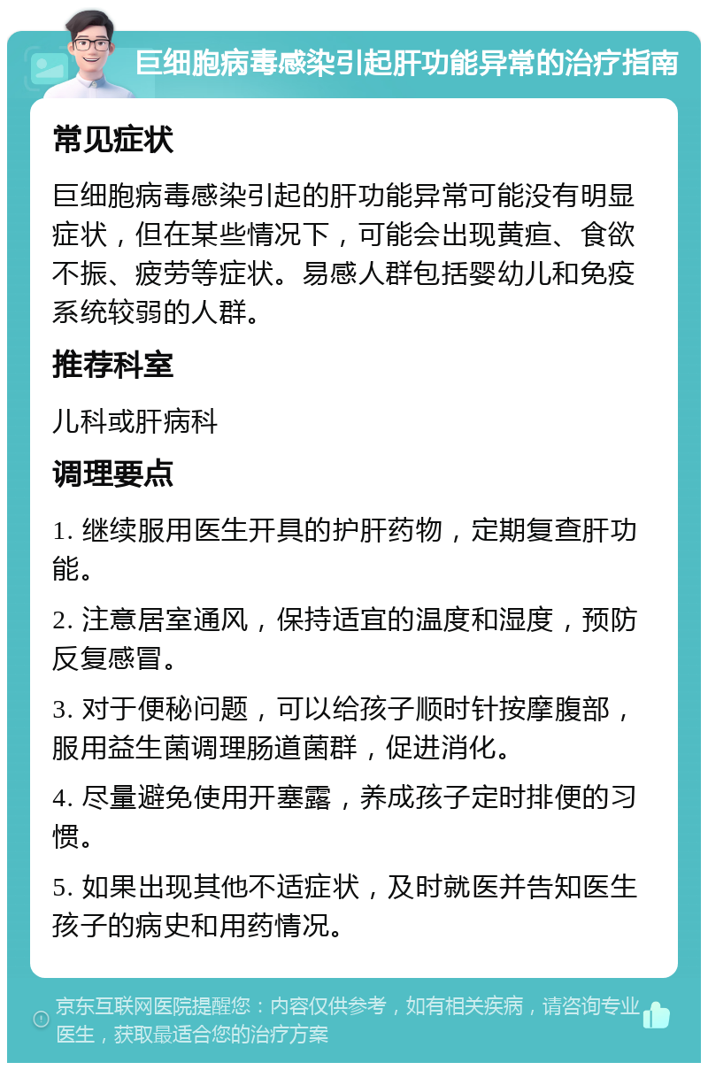 巨细胞病毒感染引起肝功能异常的治疗指南 常见症状 巨细胞病毒感染引起的肝功能异常可能没有明显症状，但在某些情况下，可能会出现黄疸、食欲不振、疲劳等症状。易感人群包括婴幼儿和免疫系统较弱的人群。 推荐科室 儿科或肝病科 调理要点 1. 继续服用医生开具的护肝药物，定期复查肝功能。 2. 注意居室通风，保持适宜的温度和湿度，预防反复感冒。 3. 对于便秘问题，可以给孩子顺时针按摩腹部，服用益生菌调理肠道菌群，促进消化。 4. 尽量避免使用开塞露，养成孩子定时排便的习惯。 5. 如果出现其他不适症状，及时就医并告知医生孩子的病史和用药情况。