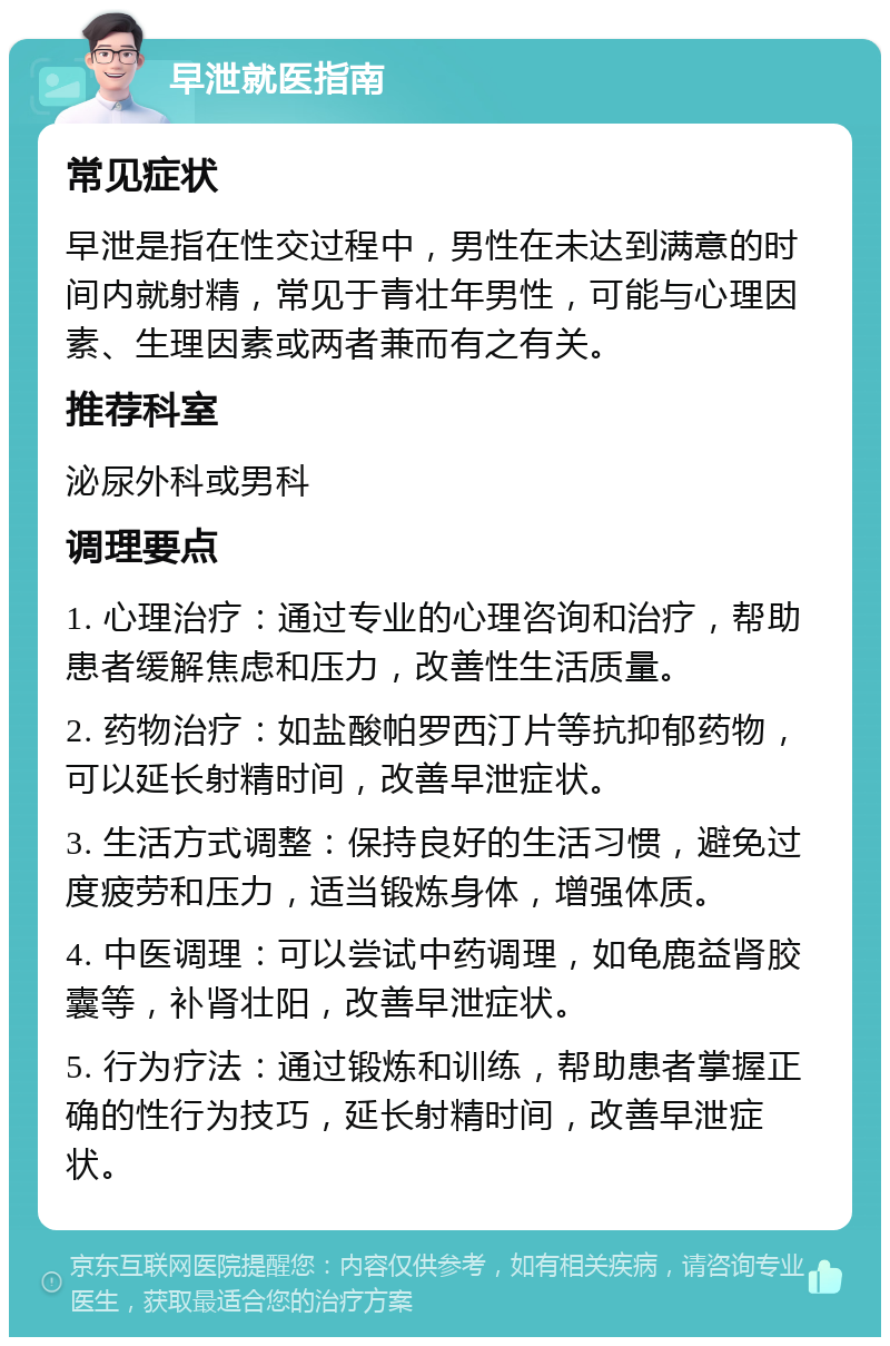 早泄就医指南 常见症状 早泄是指在性交过程中，男性在未达到满意的时间内就射精，常见于青壮年男性，可能与心理因素、生理因素或两者兼而有之有关。 推荐科室 泌尿外科或男科 调理要点 1. 心理治疗：通过专业的心理咨询和治疗，帮助患者缓解焦虑和压力，改善性生活质量。 2. 药物治疗：如盐酸帕罗西汀片等抗抑郁药物，可以延长射精时间，改善早泄症状。 3. 生活方式调整：保持良好的生活习惯，避免过度疲劳和压力，适当锻炼身体，增强体质。 4. 中医调理：可以尝试中药调理，如龟鹿益肾胶囊等，补肾壮阳，改善早泄症状。 5. 行为疗法：通过锻炼和训练，帮助患者掌握正确的性行为技巧，延长射精时间，改善早泄症状。