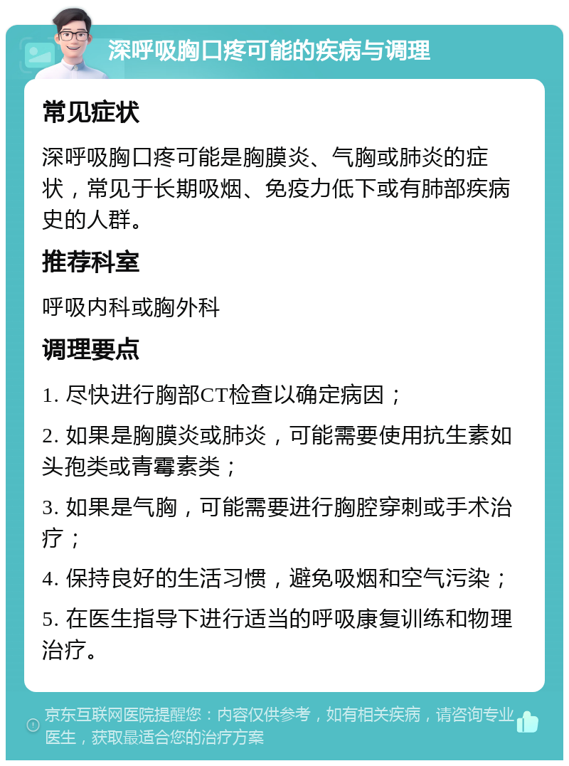 深呼吸胸口疼可能的疾病与调理 常见症状 深呼吸胸口疼可能是胸膜炎、气胸或肺炎的症状，常见于长期吸烟、免疫力低下或有肺部疾病史的人群。 推荐科室 呼吸内科或胸外科 调理要点 1. 尽快进行胸部CT检查以确定病因； 2. 如果是胸膜炎或肺炎，可能需要使用抗生素如头孢类或青霉素类； 3. 如果是气胸，可能需要进行胸腔穿刺或手术治疗； 4. 保持良好的生活习惯，避免吸烟和空气污染； 5. 在医生指导下进行适当的呼吸康复训练和物理治疗。