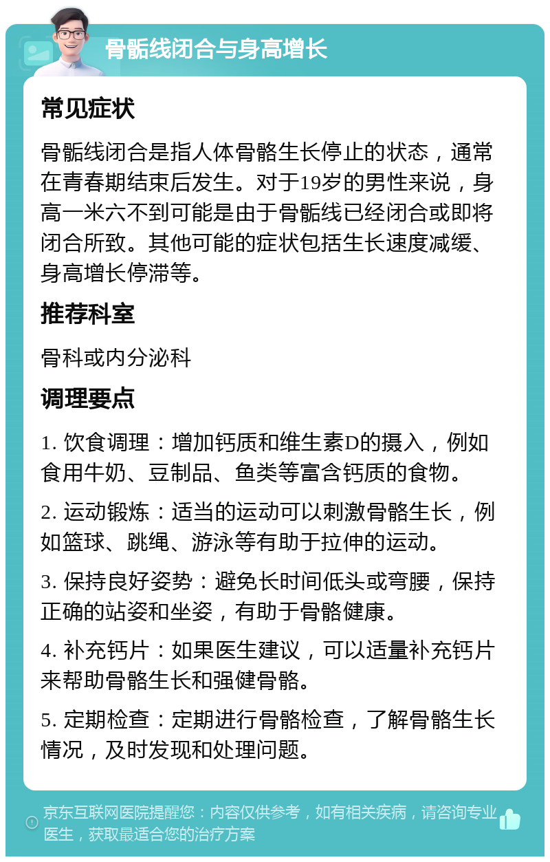 骨骺线闭合与身高增长 常见症状 骨骺线闭合是指人体骨骼生长停止的状态，通常在青春期结束后发生。对于19岁的男性来说，身高一米六不到可能是由于骨骺线已经闭合或即将闭合所致。其他可能的症状包括生长速度减缓、身高增长停滞等。 推荐科室 骨科或内分泌科 调理要点 1. 饮食调理：增加钙质和维生素D的摄入，例如食用牛奶、豆制品、鱼类等富含钙质的食物。 2. 运动锻炼：适当的运动可以刺激骨骼生长，例如篮球、跳绳、游泳等有助于拉伸的运动。 3. 保持良好姿势：避免长时间低头或弯腰，保持正确的站姿和坐姿，有助于骨骼健康。 4. 补充钙片：如果医生建议，可以适量补充钙片来帮助骨骼生长和强健骨骼。 5. 定期检查：定期进行骨骼检查，了解骨骼生长情况，及时发现和处理问题。