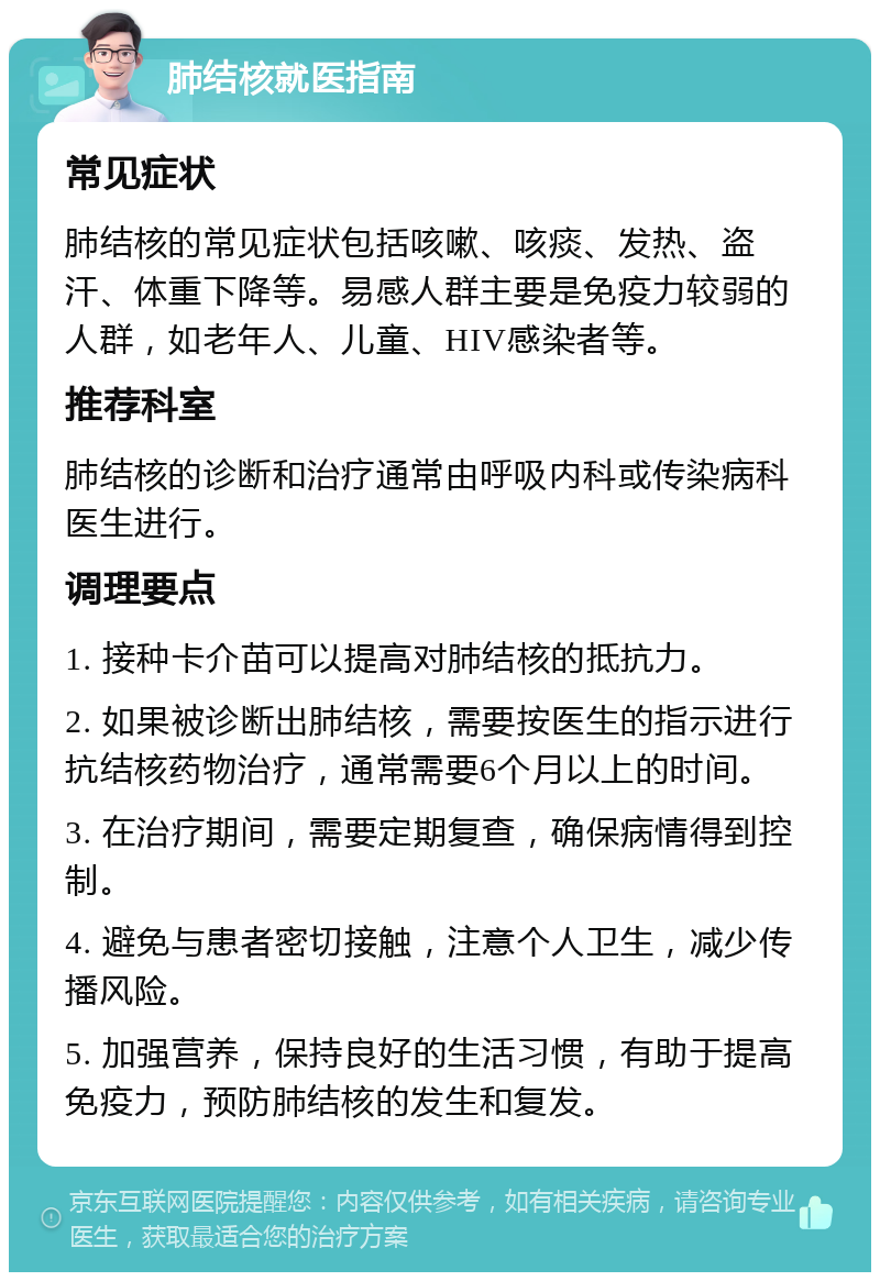 肺结核就医指南 常见症状 肺结核的常见症状包括咳嗽、咳痰、发热、盗汗、体重下降等。易感人群主要是免疫力较弱的人群，如老年人、儿童、HIV感染者等。 推荐科室 肺结核的诊断和治疗通常由呼吸内科或传染病科医生进行。 调理要点 1. 接种卡介苗可以提高对肺结核的抵抗力。 2. 如果被诊断出肺结核，需要按医生的指示进行抗结核药物治疗，通常需要6个月以上的时间。 3. 在治疗期间，需要定期复查，确保病情得到控制。 4. 避免与患者密切接触，注意个人卫生，减少传播风险。 5. 加强营养，保持良好的生活习惯，有助于提高免疫力，预防肺结核的发生和复发。