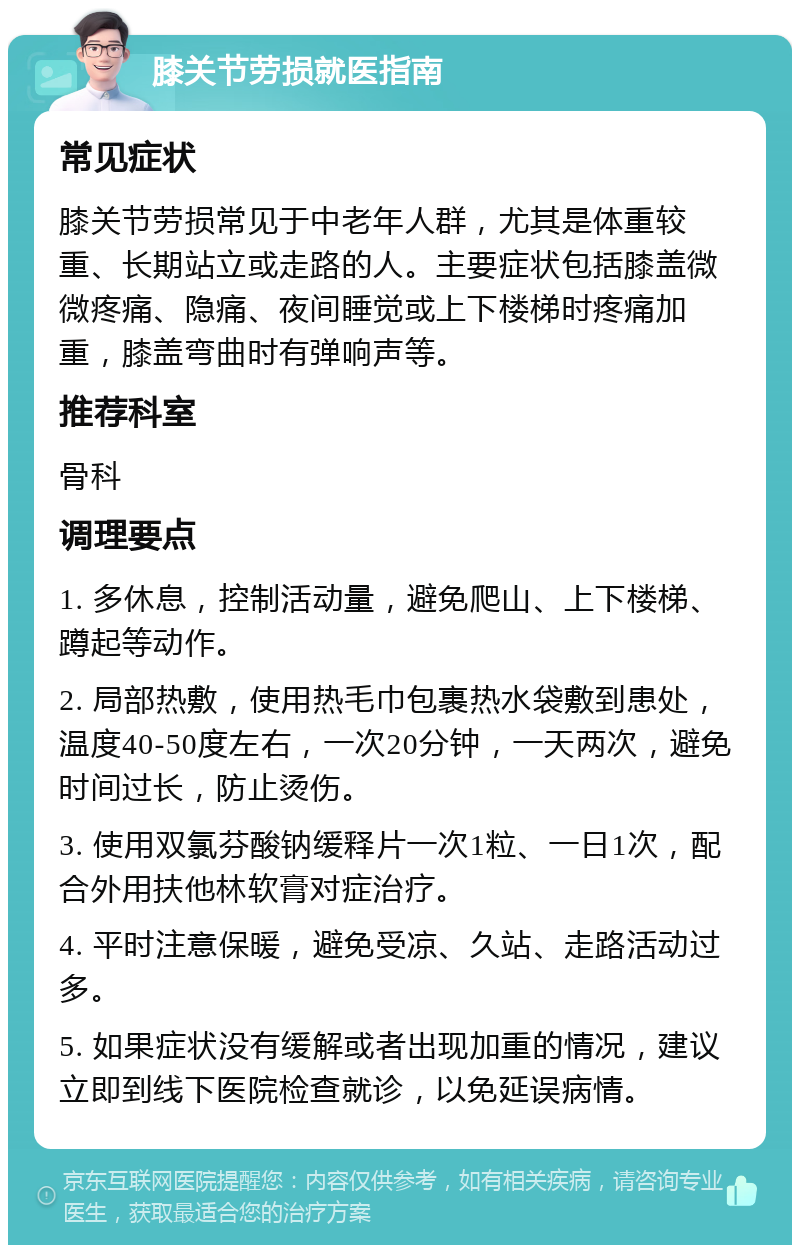 膝关节劳损就医指南 常见症状 膝关节劳损常见于中老年人群，尤其是体重较重、长期站立或走路的人。主要症状包括膝盖微微疼痛、隐痛、夜间睡觉或上下楼梯时疼痛加重，膝盖弯曲时有弹响声等。 推荐科室 骨科 调理要点 1. 多休息，控制活动量，避免爬山、上下楼梯、蹲起等动作。 2. 局部热敷，使用热毛巾包裹热水袋敷到患处，温度40-50度左右，一次20分钟，一天两次，避免时间过长，防止烫伤。 3. 使用双氯芬酸钠缓释片一次1粒、一日1次，配合外用扶他林软膏对症治疗。 4. 平时注意保暖，避免受凉、久站、走路活动过多。 5. 如果症状没有缓解或者出现加重的情况，建议立即到线下医院检查就诊，以免延误病情。