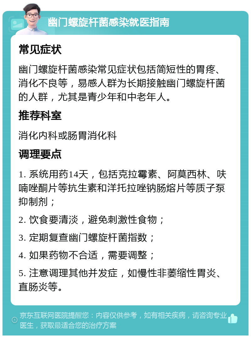 幽门螺旋杆菌感染就医指南 常见症状 幽门螺旋杆菌感染常见症状包括简短性的胃疼、消化不良等，易感人群为长期接触幽门螺旋杆菌的人群，尤其是青少年和中老年人。 推荐科室 消化内科或肠胃消化科 调理要点 1. 系统用药14天，包括克拉霉素、阿莫西林、呋喃唑酮片等抗生素和洋托拉唑钠肠熔片等质子泵抑制剂； 2. 饮食要清淡，避免刺激性食物； 3. 定期复查幽门螺旋杆菌指数； 4. 如果药物不合适，需要调整； 5. 注意调理其他并发症，如慢性非萎缩性胃炎、直肠炎等。