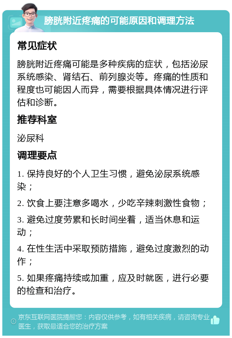 膀胱附近疼痛的可能原因和调理方法 常见症状 膀胱附近疼痛可能是多种疾病的症状，包括泌尿系统感染、肾结石、前列腺炎等。疼痛的性质和程度也可能因人而异，需要根据具体情况进行评估和诊断。 推荐科室 泌尿科 调理要点 1. 保持良好的个人卫生习惯，避免泌尿系统感染； 2. 饮食上要注意多喝水，少吃辛辣刺激性食物； 3. 避免过度劳累和长时间坐着，适当休息和运动； 4. 在性生活中采取预防措施，避免过度激烈的动作； 5. 如果疼痛持续或加重，应及时就医，进行必要的检查和治疗。