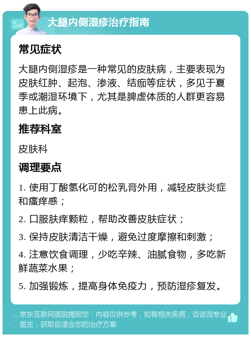 大腿内侧湿疹治疗指南 常见症状 大腿内侧湿疹是一种常见的皮肤病，主要表现为皮肤红肿、起泡、渗液、结痂等症状，多见于夏季或潮湿环境下，尤其是脾虚体质的人群更容易患上此病。 推荐科室 皮肤科 调理要点 1. 使用丁酸氢化可的松乳膏外用，减轻皮肤炎症和瘙痒感； 2. 口服肤痒颗粒，帮助改善皮肤症状； 3. 保持皮肤清洁干燥，避免过度摩擦和刺激； 4. 注意饮食调理，少吃辛辣、油腻食物，多吃新鲜蔬菜水果； 5. 加强锻炼，提高身体免疫力，预防湿疹复发。