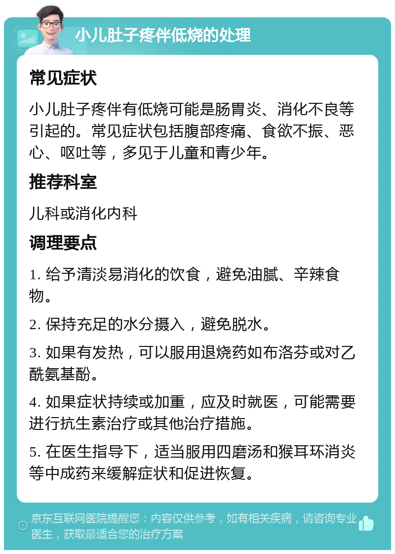 小儿肚子疼伴低烧的处理 常见症状 小儿肚子疼伴有低烧可能是肠胃炎、消化不良等引起的。常见症状包括腹部疼痛、食欲不振、恶心、呕吐等，多见于儿童和青少年。 推荐科室 儿科或消化内科 调理要点 1. 给予清淡易消化的饮食，避免油腻、辛辣食物。 2. 保持充足的水分摄入，避免脱水。 3. 如果有发热，可以服用退烧药如布洛芬或对乙酰氨基酚。 4. 如果症状持续或加重，应及时就医，可能需要进行抗生素治疗或其他治疗措施。 5. 在医生指导下，适当服用四磨汤和猴耳环消炎等中成药来缓解症状和促进恢复。