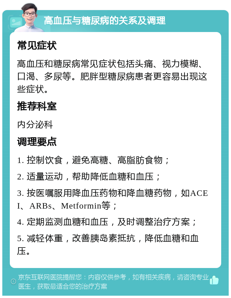 高血压与糖尿病的关系及调理 常见症状 高血压和糖尿病常见症状包括头痛、视力模糊、口渴、多尿等。肥胖型糖尿病患者更容易出现这些症状。 推荐科室 内分泌科 调理要点 1. 控制饮食，避免高糖、高脂肪食物； 2. 适量运动，帮助降低血糖和血压； 3. 按医嘱服用降血压药物和降血糖药物，如ACEI、ARBs、Metformin等； 4. 定期监测血糖和血压，及时调整治疗方案； 5. 减轻体重，改善胰岛素抵抗，降低血糖和血压。