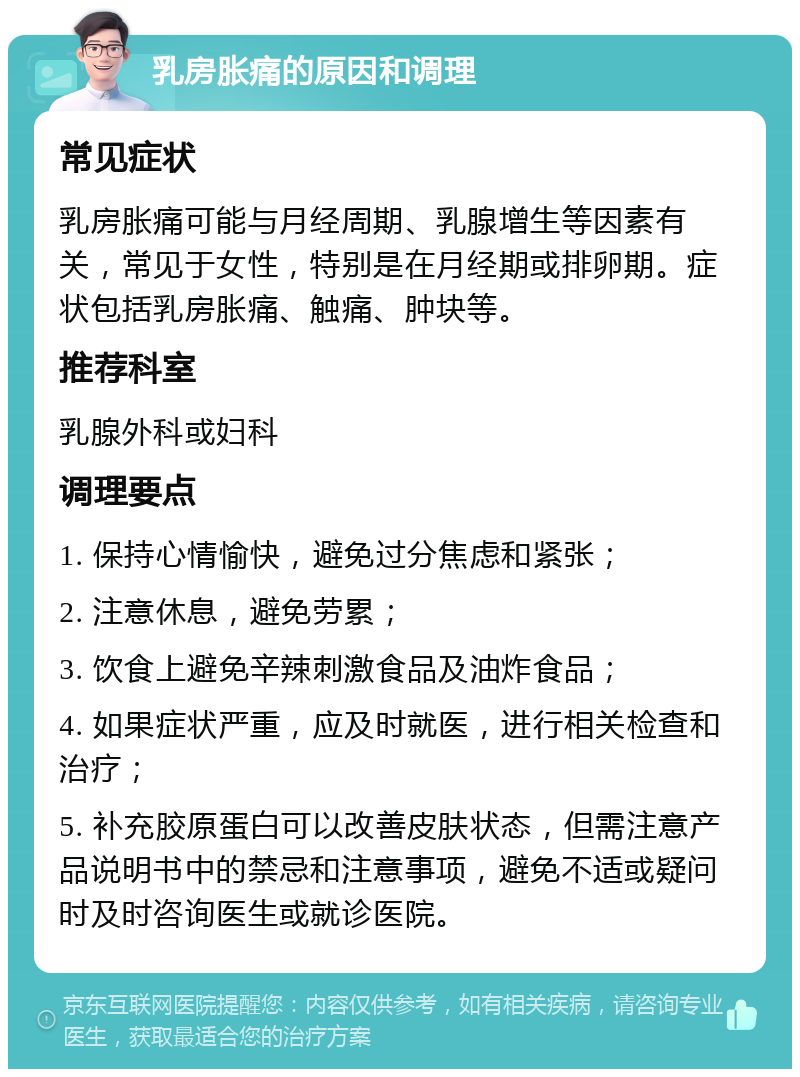 乳房胀痛的原因和调理 常见症状 乳房胀痛可能与月经周期、乳腺增生等因素有关，常见于女性，特别是在月经期或排卵期。症状包括乳房胀痛、触痛、肿块等。 推荐科室 乳腺外科或妇科 调理要点 1. 保持心情愉快，避免过分焦虑和紧张； 2. 注意休息，避免劳累； 3. 饮食上避免辛辣刺激食品及油炸食品； 4. 如果症状严重，应及时就医，进行相关检查和治疗； 5. 补充胶原蛋白可以改善皮肤状态，但需注意产品说明书中的禁忌和注意事项，避免不适或疑问时及时咨询医生或就诊医院。