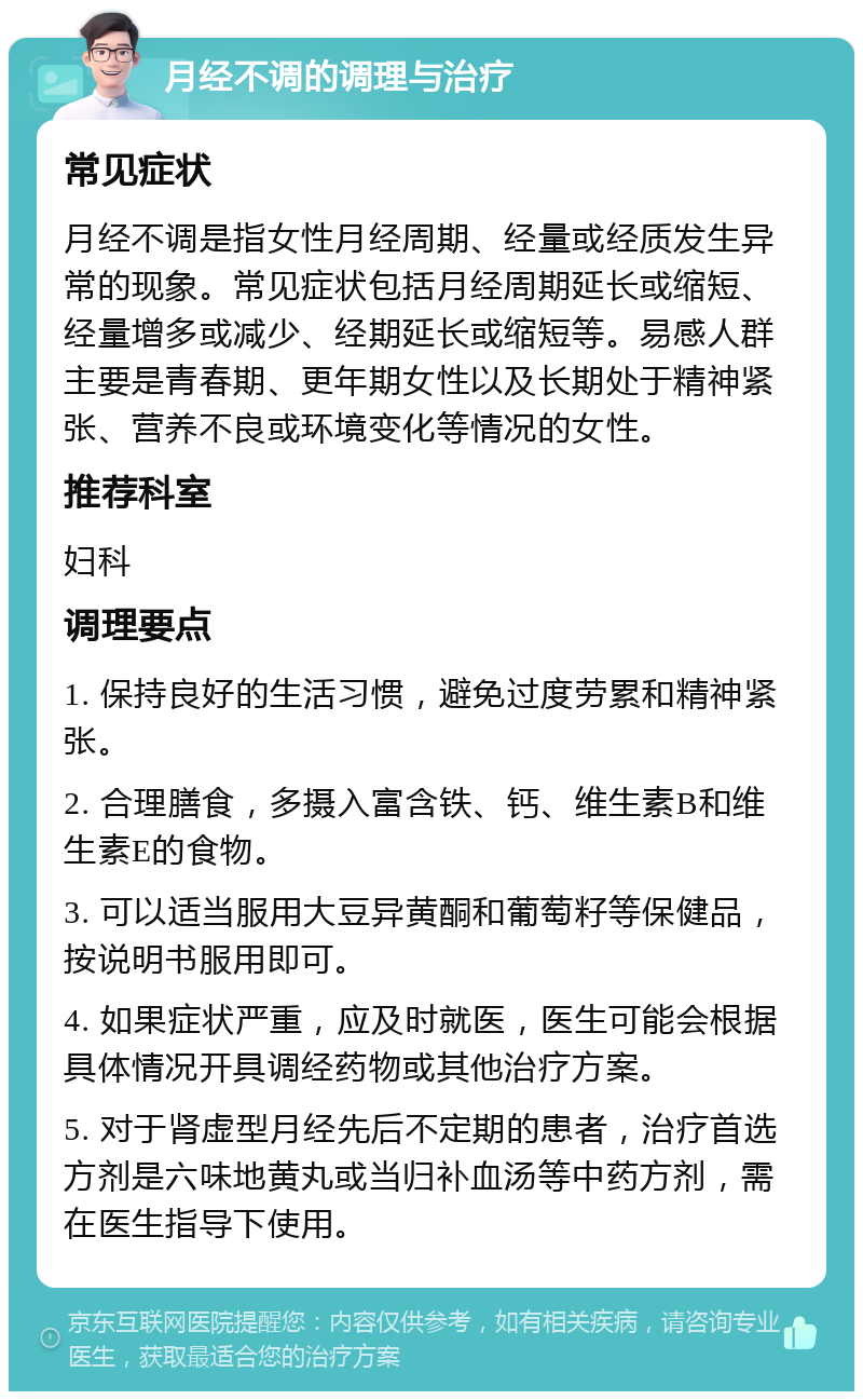 月经不调的调理与治疗 常见症状 月经不调是指女性月经周期、经量或经质发生异常的现象。常见症状包括月经周期延长或缩短、经量增多或减少、经期延长或缩短等。易感人群主要是青春期、更年期女性以及长期处于精神紧张、营养不良或环境变化等情况的女性。 推荐科室 妇科 调理要点 1. 保持良好的生活习惯，避免过度劳累和精神紧张。 2. 合理膳食，多摄入富含铁、钙、维生素B和维生素E的食物。 3. 可以适当服用大豆异黄酮和葡萄籽等保健品，按说明书服用即可。 4. 如果症状严重，应及时就医，医生可能会根据具体情况开具调经药物或其他治疗方案。 5. 对于肾虚型月经先后不定期的患者，治疗首选方剂是六味地黄丸或当归补血汤等中药方剂，需在医生指导下使用。